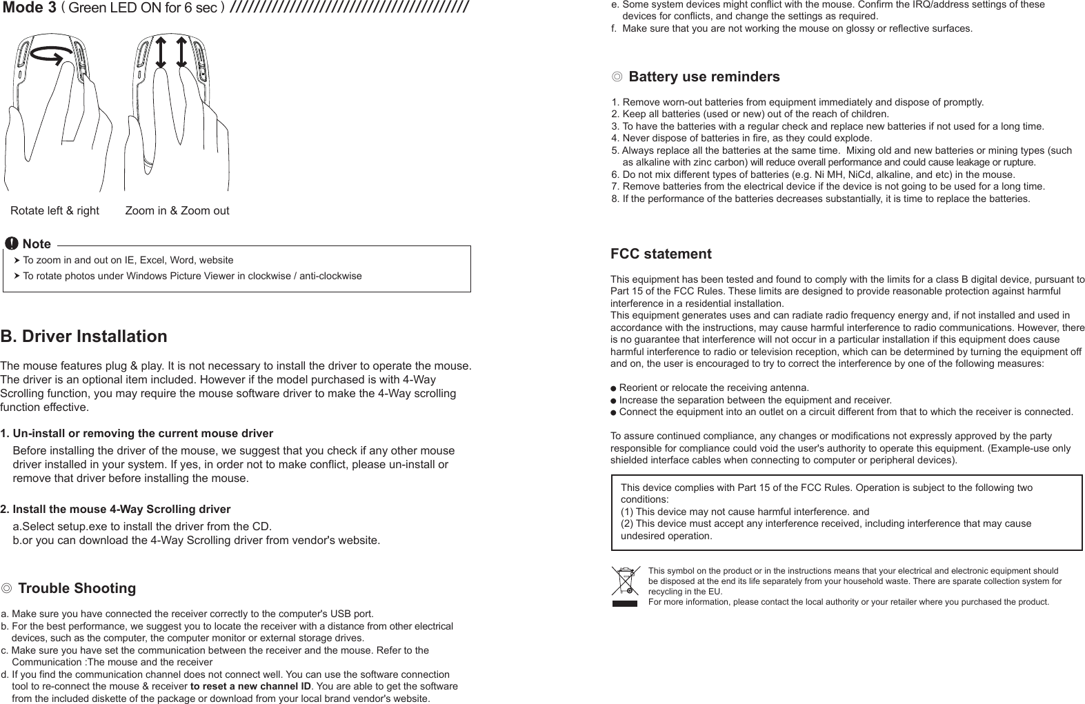 Rotate left &amp; right Zoom in &amp; Zoom outMode 3 ( Green LED ON for 6 sec ) ////////////////////////////////////////To zoom in and out on IE, Excel, Word, websiteTo rotate photos under Windows Picture Viewer in clockwise / anti-clockwiseNoteB. Driver InstallationThe mouse features plug &amp; play. It is not necessary to install the driver to operate the mouse. The driver is an optional item included. However if the model purchased is with 4-Way Scrolling function, you may require the mouse software driver to make the 4-Way scrolling function effective.1. Un-install or removing the current mouse driver    Before installing the driver of the mouse, we suggest that you check if any other mouse     driver installed in your system. If yes, in order not to make conflict, please un-install or     remove that driver before installing the mouse.2. Install the mouse 4-Way Scrolling driver    a.Select setup.exe to install the driver from the CD.    b.or you can download the 4-Way Scrolling driver from vendor&apos;s website.◎ Battery use reminders1. Remove worn-out batteries from equipment immediately and dispose of promptly.2. Keep all batteries (used or new) out of the reach of children.3. To have the batteries with a regular check and replace new batteries if not used for a long time.4. Never dispose of batteries in fire, as they could explode.5. Always replace all the batteries at the same time.  Mixing old and new batteries or mining types (such     as alkaline with zinc carbon) will reduce overall performance and could cause leakage or rupture.6. Do not mix different types of batteries (e.g. Ni MH, NiCd, alkaline, and etc) in the mouse.7. Remove batteries from the electrical device if the device is not going to be used for a long time.8. If the performance of the batteries decreases substantially, it is time to replace the batteries.◎ Trouble Shootinga. Make sure you have connected the receiver correctly to the computer&apos;s USB port.b. For the best performance, we suggest you to locate the receiver with a distance from other electrical     devices, such as the computer, the computer monitor or external storage drives.c. Make sure you have set the communication between the receiver and the mouse. Refer to the     Communication :The mouse and the receiverd. If you find the communication channel does not connect well. You can use the software connection     tool to re-connect the mouse &amp; receiver to reset a new channel ID. You are able to get the software     from the included diskette of the package or download from your local brand vendor&apos;s website. FCC statementThis equipment has been tested and found to comply with the limits for a class B digital device, pursuant to Part 15 of the FCC Rules. These limits are designed to provide reasonable protection against harmful interference in a residential installation.This equipment generates uses and can radiate radio frequency energy and, if not installed and used in accordance with the instructions, may cause harmful interference to radio communications. However, there is no guarantee that interference will not occur in a particular installation if this equipment does cause harmful interference to radio or television reception, which can be determined by turning the equipment off and on, the user is encouraged to try to correct the interference by one of the following measures:● Reorient or relocate the receiving antenna.● Increase the separation between the equipment and receiver.● Connect the equipment into an outlet on a circuit different from that to which the receiver is connected.To assure continued compliance, any changes or modifications not expressly approved by the party responsible for compliance could void the user&apos;s authority to operate this equipment. (Example-use only shielded interface cables when connecting to computer or peripheral devices).This device complies with Part 15 of the FCC Rules. Operation is subject to the following two conditions:(1) This device may not cause harmful interference. and (2) This device must accept any interference received, including interference that may cause undesired operation.This symbol on the product or in the instructions means that your electrical and electronic equipment should be disposed at the end its life separately from your household waste. There are sparate collection system for recycling in the EU.For more information, please contact the local authority or your retailer where you purchased the product.e. Some system devices might conflict with the mouse. Confirm the IRQ/address settings of these     devices for conflicts, and change the settings as required.f.  Make sure that you are not working the mouse on glossy or reflective surfaces.