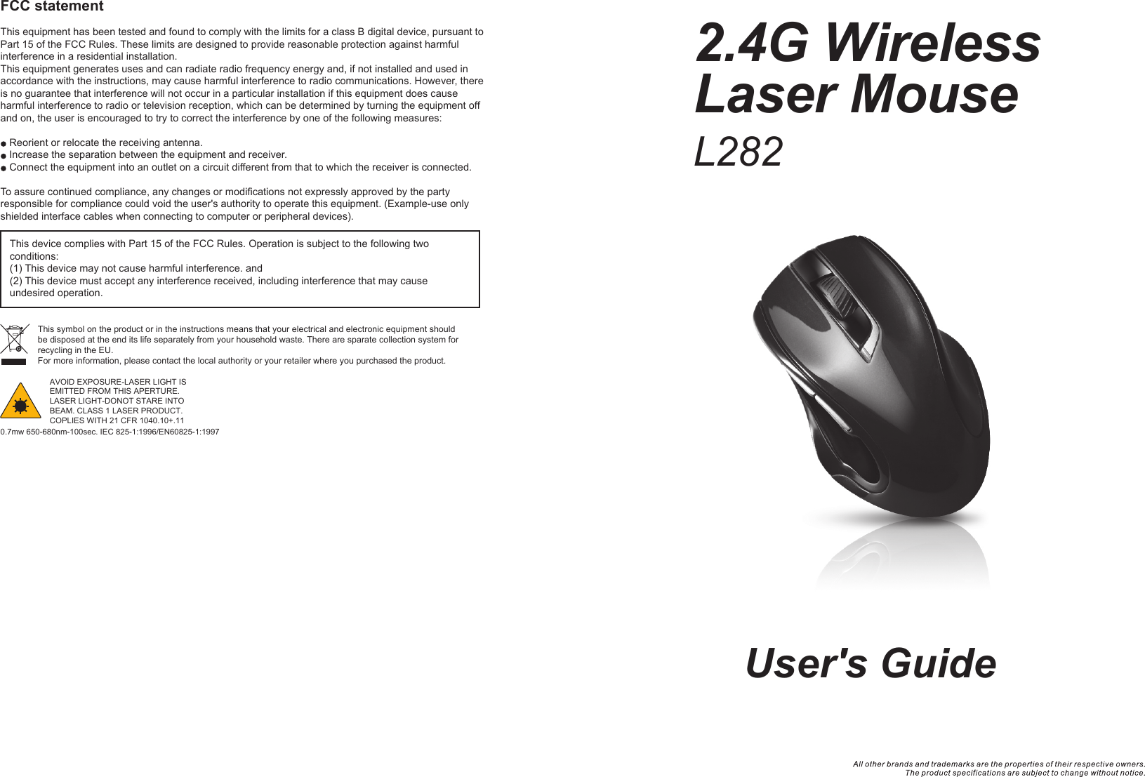 2.4G Wireless Laser MouseFCC statementThis equipment has been tested and found to comply with the limits for a class B digital device, pursuant to Part 15 of the FCC Rules. These limits are designed to provide reasonable protection against harmful interference in a residential installation.This equipment generates uses and can radiate radio frequency energy and, if not installed and used in accordance with the instructions, may cause harmful interference to radio communications. However, there is no guarantee that interference will not occur in a particular installation if this equipment does cause harmful interference to radio or television reception, which can be determined by turning the equipment off and on, the user is encouraged to try to correct the interference by one of the following measures:Reorient or relocate the receiving antenna.Increase the separation between the equipment and receiver.Connect the equipment into an outlet on a circuit different from that to which the receiver is connected.To assure continued compliance, any changes or modifications not expressly approved by the party responsible for compliance could void the user&apos;s authority to operate this equipment. (Example-use only shielded interface cables when connecting to computer or peripheral devices).This device complies with Part 15 of the FCC Rules. Operation is subject to the following two conditions:(1) This device may not cause harmful interference. and (2) This device must accept any interference received, including interference that may cause undesired operation.This symbol on the product or in the instructions means that your electrical and electronic equipment should be disposed at the end its life separately from your household waste. There are sparate collection system for recycling in the EU.For more information, please contact the local authority or your retailer where you purchased the product.User&apos;s GuideL282AVOID EXPOSURE-LASER LIGHT IS EMITTED FROM THIS APERTURE.LASER LIGHT-DONOT STARE INTO BEAM. CLASS 1 LASER PRODUCT.COPLIES WITH 21 CFR 1040.10+.110.7mw 650-680nm-100sec. IEC 825-1:1996/EN60825-1:1997