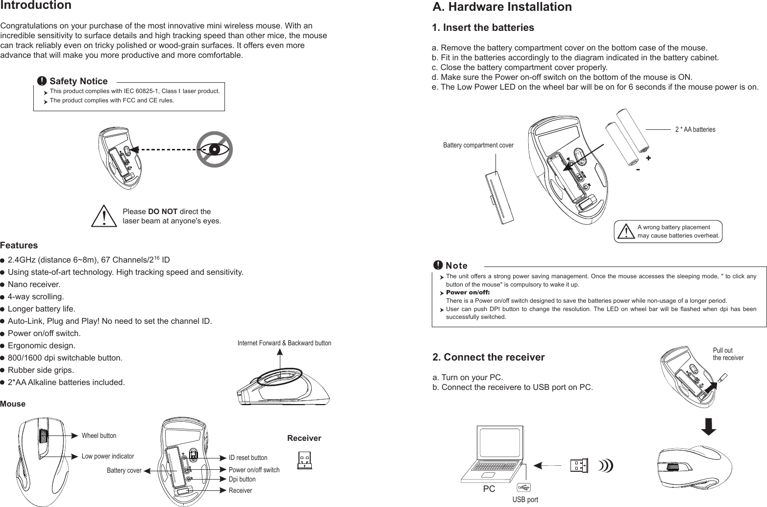 Wheel buttonDpi buttonID reset buttonMouseIntroductionCongratulations on your purchase of the most innovative mini wireless mouse. With an incredible sensitivity to surface details and high tracking speed than other mice, the mouse can track reliably even on tricky polished or wood-grain surfaces. It offers even more advance that will make you more productive and more comfortable.A. Hardware Installation2.4GHz (distance 6~8m), 67 Channels/216 IDUsing state-of-art technology. High tracking speed and sensitivity.Nano receiver.4-way scrolling.Longer battery life.Auto-Link, Plug and Play! No need to set the channel ID.Power on/off switch.Ergonomic design.800/1600 dpi switchable button.Rubber side grips.2*AA Alkaline batteries included.Power on/off switchThis product complies with IEC 60825-1, Class I laser product.  The product complies with FCC and CE rules.Safety NoticePlease DO NOT direct the laser beam at anyone&apos;s eyes.Features+-A wrong battery placementmay cause batteries overheat.Battery compartment cover2 * AA batteriesBattery cover2. Connect the receivera. Turn on your PC.b. Connect the receivere to USB port on PC.PCUSB portThe unit offers a strong power saving management. Once the mouse accesses the sleeping mode, &quot; to click any button of the mouse&quot; is compulsory to wake it up.Power on/off: There is a Power on/off switch designed to save the batteries power while non-usage of a longer period.User  can  push  DPI  button  to  change  the  resolution. The  LED  on  wheel  bar  will  be  flashed  when  dpi  has  been successfully switched.ReceiverInternet Forward &amp; Backward button1. Insert the batteriesa. Remove the battery compartment cover on the bottom case of the mouse.b. Fit in the batteries accordingly to the diagram indicated in the battery cabinet.c. Close the battery compartment cover properly.d. Make sure the Power on-off switch on the bottom of the mouse is ON.e. The Low Power LED on the wheel bar will be on for 6 seconds if the mouse power is on.Low power indicatorPull out the receiverReceiver