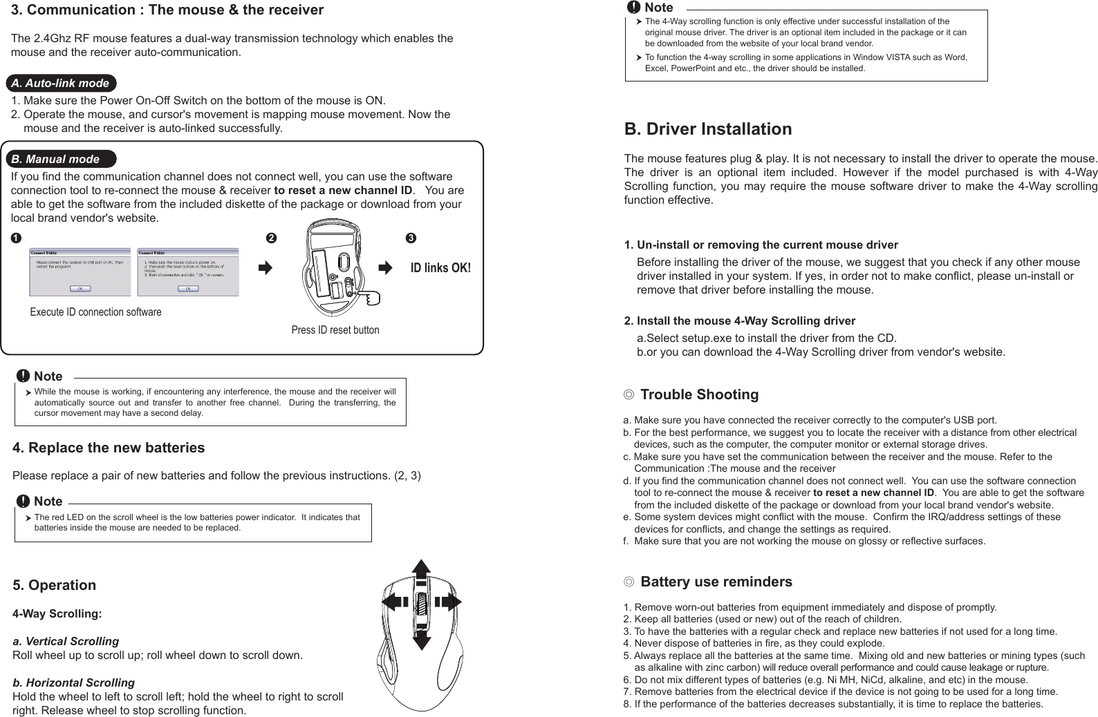 ◎ Battery use reminders1. Remove worn-out batteries from equipment immediately and dispose of promptly.2. Keep all batteries (used or new) out of the reach of children.3. To have the batteries with a regular check and replace new batteries if not used for a long time.4. Never dispose of batteries in fire, as they could explode.5. Always replace all the batteries at the same time.  Mixing old and new batteries or mining types (such     as alkaline with zinc carbon) will reduce overall performance and could cause leakage or rupture.6. Do not mix different types of batteries (e.g. Ni MH, NiCd, alkaline, and etc) in the mouse.7. Remove batteries from the electrical device if the device is not going to be used for a long time.8. If the performance of the batteries decreases substantially, it is time to replace the batteries.◎ Trouble Shootinga. Make sure you have connected the receiver correctly to the computer&apos;s USB port.b. For the best performance, we suggest you to locate the receiver with a distance from other electrical     devices, such as the computer, the computer monitor or external storage drives.c. Make sure you have set the communication between the receiver and the mouse. Refer to the     Communication :The mouse and the receiverd. If you find the communication channel does not connect well.  You can use the software connection     tool to re-connect the mouse &amp; receiver to reset a new channel ID.  You are able to get the software     from the included diskette of the package or download from your local brand vendor&apos;s website. e. Some system devices might conflict with the mouse.  Confirm the IRQ/address settings of these     devices for conflicts, and change the settings as required.f.  Make sure that you are not working the mouse on glossy or reflective surfaces.Press ID reset buttonExecute ID connection software12 3ID links OK!4. Replace the new batteries         Please replace a pair of new batteries and follow the previous instructions. (2, 3)The red LED on the scroll wheel is the low batteries power indicator.  It indicates that batteries inside the mouse are needed to be replaced.NoteWhile the mouse is working, if encountering any interference, the mouse and the receiver will automatically  source  out  and  transfer  to  another  free  channel.    During  the  transferring,  the cursor movement may have a second delay.Note5. Operation4-Way Scrolling:a. Vertical ScrollingRoll wheel up to scroll up; roll wheel down to scroll down.b. Horizontal Scrolling Hold the wheel to left to scroll left; hold the wheel to right to scroll right. Release wheel to stop scrolling function.B. Driver InstallationThe mouse features plug &amp; play. It is not necessary to install the driver to operate the mouse. The  driver  is  an  optional  item  included.  However  if  the  model  purchased  is  with  4-Way Scrolling function,  you  may require the  mouse  software driver to make  the 4-Way scrolling function effective.1. Un-install or removing the current mouse driver    Before installing the driver of the mouse, we suggest that you check if any other mouse     driver installed in your system. If yes, in order not to make conflict, please un-install or     remove that driver before installing the mouse.2. Install the mouse 4-Way Scrolling driver    a.Select setup.exe to install the driver from the CD.    b.or you can download the 4-Way Scrolling driver from vendor&apos;s website.3. Communication : The mouse &amp; the receiverThe 2.4Ghz RF mouse features a dual-way transmission technology which enables the mouse and the receiver auto-communication.A. Auto-link mode1. Make sure the Power On-Off Switch on the bottom of the mouse is ON.2. Operate the mouse, and cursor&apos;s movement is mapping mouse movement. Now the     mouse and the receiver is auto-linked successfully.B. Manual modeIf you find the communication channel does not connect well, you can use the software connection tool to re-connect the mouse &amp; receiver to reset a new channel ID.   You are able to get the software from the included diskette of the package or download from your local brand vendor&apos;s website. The 4-Way scrolling function is only effective under successful installation of the original mouse driver. The driver is an optional item included in the package or it can be downloaded from the website of your local brand vendor.To function the 4-way scrolling in some applications in Window VISTA such as Word, Excel, PowerPoint and etc., the driver should be installed.Note