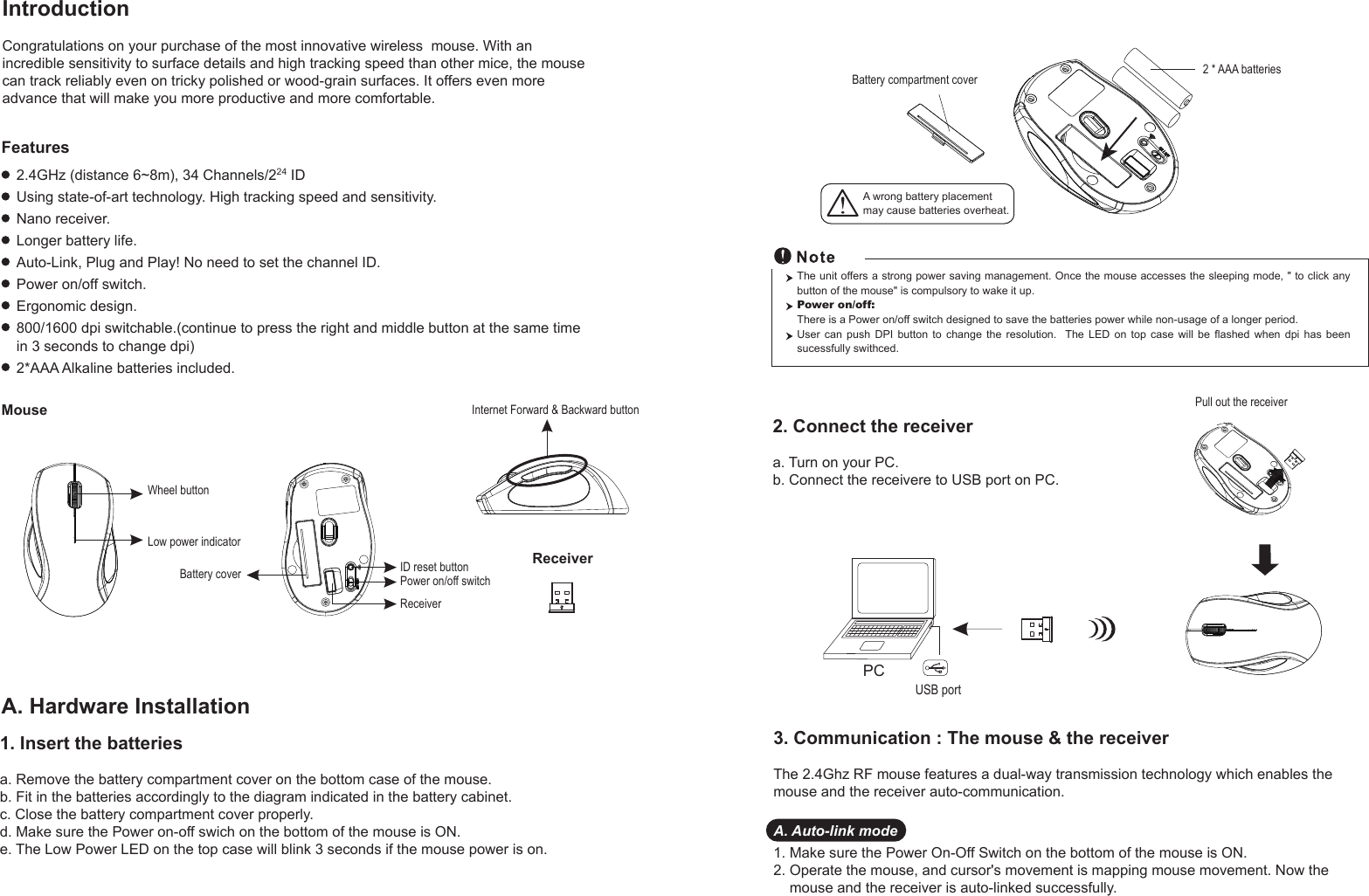 PCUSB portPull out the receiver Battery compartment cover 2 * AAA batteriesWheel buttonID reset buttonPower on/off switchBattery coverLow power indicatorReceiverMouseIntroductionCongratulations on your purchase of the most innovative wireless  mouse. With an incredible sensitivity to surface details and high tracking speed than other mice, the mouse can track reliably even on tricky polished or wood-grain surfaces. It offers even more advance that will make you more productive and more comfortable.A. Hardware Installation2.4GHz (distance 6~8m), 34 Channels/224 IDUsing state-of-art technology. High tracking speed and sensitivity.Nano receiver.Longer battery life.Auto-Link, Plug and Play! No need to set the channel ID.Power on/off switch.Ergonomic design.800/1600 dpi switchable.(continue to press the right and middle button at the same time in 3 seconds to change dpi)2*AAA Alkaline batteries included.FeaturesA wrong battery placementmay cause batteries overheat.2. Connect the receivera. Turn on your PC.b. Connect the receivere to USB port on PC.The unit offers a strong power saving management. Once the mouse accesses the sleeping mode, &quot; to click any button of the mouse&quot; is compulsory to wake it up.Power on/off: There is a Power on/off switch designed to save the batteries power while non-usage of a longer period.User  can  push  DPI  button  to  change  the  resolution.    The  LED  on  top  case  will  be  flashed  when  dpi  has  been sucessfully swithced.1. Insert the batteriesa. Remove the battery compartment cover on the bottom case of the mouse.b. Fit in the batteries accordingly to the diagram indicated in the battery cabinet.c. Close the battery compartment cover properly.d. Make sure the Power on-off swich on the bottom of the mouse is ON.e. The Low Power LED on the top case will blink 3 seconds if the mouse power is on. 3. Communication : The mouse &amp; the receiverThe 2.4Ghz RF mouse features a dual-way transmission technology which enables the mouse and the receiver auto-communication.A. Auto-link mode1. Make sure the Power On-Off Switch on the bottom of the mouse is ON.2. Operate the mouse, and cursor&apos;s movement is mapping mouse movement. Now the     mouse and the receiver is auto-linked successfully.ReceiverInternet Forward &amp; Backward button