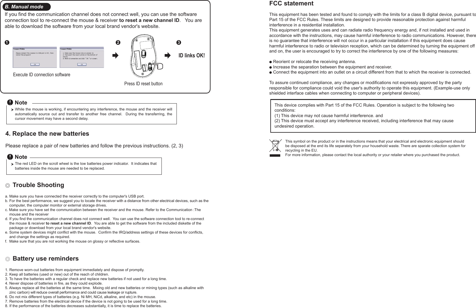 Press ID reset buttonExecute ID connection software12 3ID links OK!4. Replace the new batteries         Please replace a pair of new batteries and follow the previous instructions. (2, 3)The red LED on the scroll wheel is the low batteries power indicator.  It indicates that batteries inside the mouse are needed to be replaced.NoteWhile the mouse is working, if encountering any interference, the mouse and the receiver will automatically  source  out  and  transfer  to  another  free  channel.    During  the  transferring,  the cursor movement may have a second delay.Note◎ Trouble Shootinga. Make sure you have connected the receiver correctly to the computer&apos;s USB port.b. For the best performance, we suggest you to locate the receiver with a distance from other electrical devices, such as the     computer, the computer monitor or external storage drives.c. Make sure you have set the communication between the receiver and the mouse. Refer to the Communication :The     mouse and the receiverd. If you find the communication channel does not connect well.  You can use the software connection tool to re-connect     the mouse &amp; receiver to reset a new channel ID.  You are able to get the software from the included diskette of the     package or download from your local brand vendor&apos;s website. e. Some system devices might conflict with the mouse.  Confirm the IRQ/address settings of these devices for conflicts,     and change the settings as required.f.  Make sure that you are not working the mouse on glossy or reflective surfaces.◎ Battery use reminders1. Remove worn-out batteries from equipment immediately and dispose of promptly.2. Keep all batteries (used or new) out of the reach of children.3. To have the batteries with a regular check and replace new batteries if not used for a long time.4. Never dispose of batteries in fire, as they could explode.5. Always replace all the batteries at the same time.  Mixing old and new batteries or mining types (such as alkaline with     zinc carbon) will reduce overall performance and could cause leakage or rupture.6. Do not mix different types of batteries (e.g. Ni MH, NiCd, alkaline, and etc) in the mouse.7. Remove batteries from the electrical device if the device is not going to be used for a long time.8. If the performance of the batteries decreases substantially, it is time to replace the batteries.B. Manual modeIf you find the communication channel does not connect well, you can use the software connection tool to re-connect the mouse &amp; receiver to reset a new channel ID.   You are able to download the software from your local brand vendor&apos;s website.FCC statementThis equipment has been tested and found to comply with the limits for a class B digital device, pursuant to Part 15 of the FCC Rules. These limits are designed to provide reasonable protection against harmful interference in a residential installation.This equipment generates uses and can radiate radio frequency energy and, if not installed and used in accordance with the instructions, may cause harmful interference to radio communications. However, there is no guarantee that interference will not occur in a particular installation if this equipment does cause harmful interference to radio or television reception, which can be determined by turning the equipment off and on, the user is encouraged to try to correct the interference by one of the following measures:● Reorient or relocate the receiving antenna.● Increase the separation between the equipment and receiver.● Connect the equipment into an outlet on a circuit different from that to which the receiver is connected.To assure continued compliance, any changes or modifications not expressly approved by the party responsible for compliance could void the user&apos;s authority to operate this equipment. (Example-use only shielded interface cables when connecting to computer or peripheral devices).This device complies with Part 15 of the FCC Rules. Operation is subject to the following two conditions:(1) This device may not cause harmful interference. and (2) This device must accept any interference received, including interference that may cause undesired operation.This symbol on the product or in the instructions means that your electrical and electronic equipment should be disposed at the end its life separately from your household waste. There are sparate collection system for recycling in the EU.For more information, please contact the local authority or your retailer where you purchased the product.