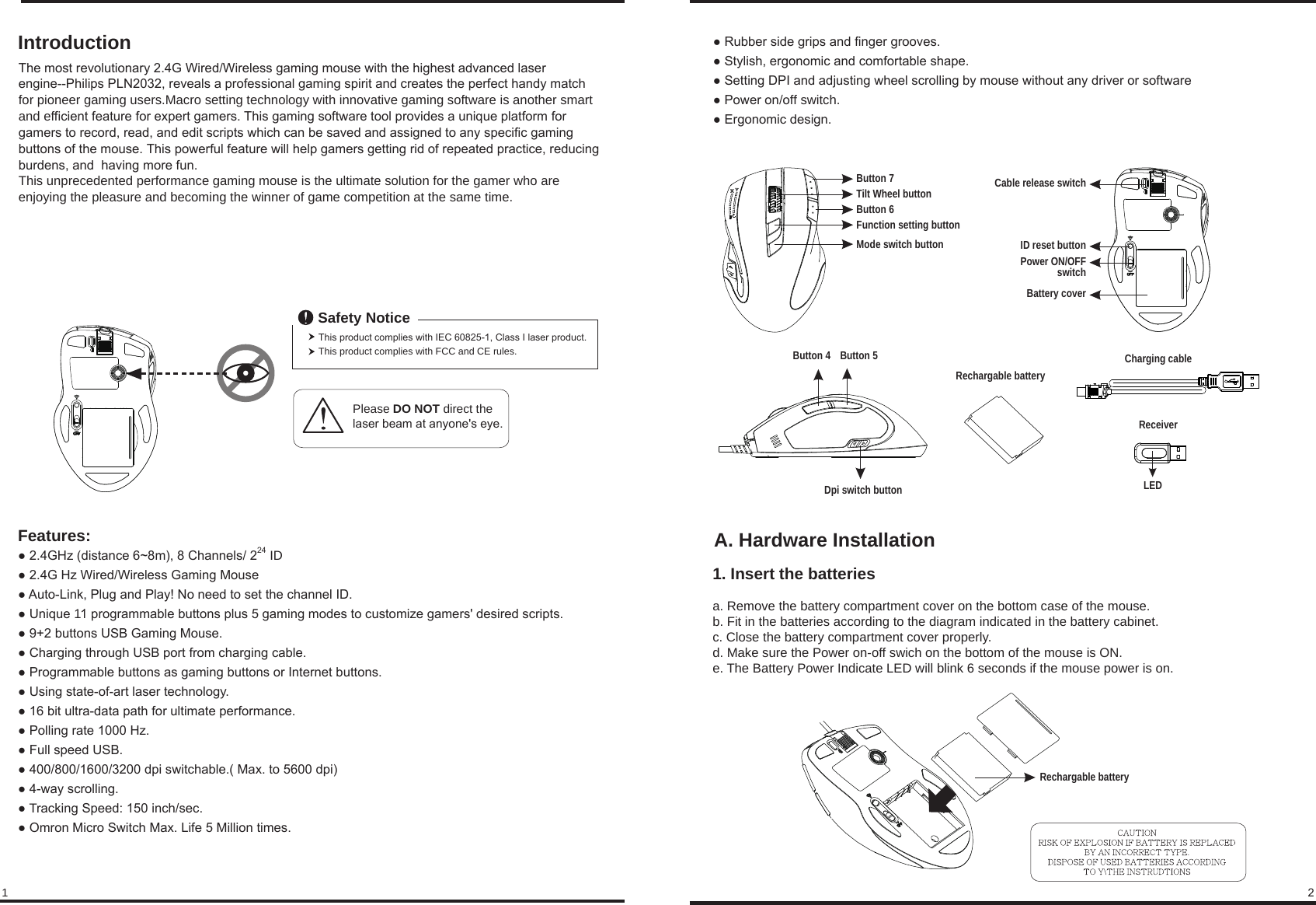 A. Hardware Installation1. Insert the batteriesa. Remove the battery compartment cover on the bottom case of the mouse.b. Fit in the batteries according to the diagram indicated in the battery cabinet.c. Close the battery compartment cover properly.d. Make sure the Power on-off swich on the bottom of the mouse is ON.e. The Battery Power Indicate LED will blink 6 seconds if the mouse power is on.● 2.4GHz (distance 6~8m), 8 Channels/ 224 ID● 2.4G Hz Wired/Wireless Gaming Mouse● Auto-Link, Plug and Play! No need to set the channel ID.● Unique 11 programmable buttons plus 5 gaming modes to customize gamers&apos; desired scripts.● 9+2 buttons USB Gaming Mouse.● Charging through USB port from charging cable.● Programmable buttons as gaming buttons or Internet buttons.● Using state-of-art laser technology.● 16 bit ultra-data path for ultimate performance.● Polling rate 1000 Hz.● Full speed USB.● 400/800/1600/3200 dpi switchable.( Max. to 5600 dpi)● 4-way scrolling.● Tracking Speed: 150 inch/sec.● Omron Micro Switch Max. Life 5 Million times.Features:IntroductionThe most revolutionary 2.4G Wired/Wireless gaming mouse with the highest advanced laser engine--Philips PLN2032, reveals a professional gaming spirit and creates the perfect handy match for pioneer gaming users.Macro setting technology with innovative gaming software is another smart and efficient feature for expert gamers. This gaming software tool provides a unique platform for gamers to record, read, and edit scripts which can be saved and assigned to any specific gaming buttons of the mouse. This powerful feature will help gamers getting rid of repeated practice, reducing burdens, and  having more fun.This unprecedented performance gaming mouse is the ultimate solution for the gamer who are enjoying the pleasure and becoming the winner of game competition at the same time.  Tilt Wheel buttonButton 6Button 7Button 4 Button 5Mode switch buttonFunction setting button12Please DO NOT direct the laser beam at anyone&apos;s eye.This product complies with IEC 60825-1, Class I laser product.This product complies with FCC and CE rules.Safety NoticeDpi switch button● Rubber side grips and finger grooves.● Stylish, ergonomic and comfortable shape.● Setting DPI and adjusting wheel scrolling by mouse without any driver or software● Power on/off switch.● Ergonomic design.Battery coverPower ON/OFFswitchID reset buttonCable release switchRechargable batteryCharging cableReceiverLEDRechargable battery