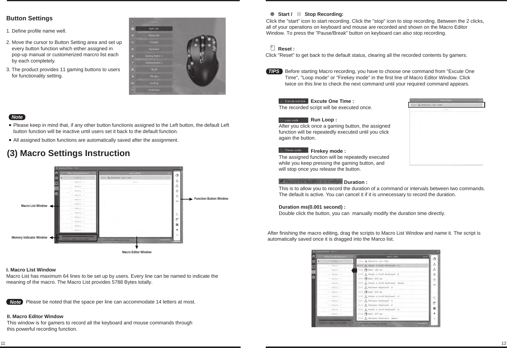 11 12Button Settings1. Define profile name well.2. Move the cursor to Button Setting area and set up     every button function which either assigned in     pop-up manual or customerized marcro list each     by each completely.3. The product provides 11 gaming buttons to users     for functionality setting.Please keep in mind that, if any other button functionis assigned to the Left button, the default Left button function will be inactive until users set it back to the default function.All assigned button functions are automatically saved after the assignment.(3) Macro Settings InstructionNoteMemory Indicator WindowMacro List WindowMacro Editor WindowFunction Button WindowI. Macro List WindowMacro List has maximum 64 lines to be set up by users. Every line can be named to indicate the meaning of the macro. The Macro List provides 5788 Bytes totally. II. Macro Editor WindowThis window is for gamers to record all the keyboard and mouse commands through this powerful recording function.Note Please be noted that the space per line can accommodate 14 letters at most.          Reset :Click &quot;Reset&quot; to get back to the default status, clearing all the recorded contents by gamers.         Start /         Stop Recording:Click the &quot;start&quot; icon to start recording. Click the &quot;stop&quot; icon to stop recording. Between the 2 clicks, all of your operations on keyboard and mouse are recorded and shown on the Macro Editor Window. To press the &quot;Pause/Break&quot; button on keyboard can also stop recording.TIPS Before starting Macro recording, you have to choose one command from &quot;Excute One Time&quot;, &quot;Loop mode&quot; or &quot;Firekey mode&quot; in the first line of Macro Editor Window. Click twice on this line to check the next command until your required command appears.                       Excute One Time : The recorded script will be executed once.                       Run Loop : After you click once a gaming button, the assigned function will be repeatedly executed until you click again the button.                       Firekey mode : The assigned function will be repeatedly executed while you keep pressing the gaming button, and will stop once you release the button.                                               Duration :This is to allow you to record the duration of a command or intervals between two commands. The default is active. You can cancel it if it is unnecessary to record the duration.Duration ms(0.001 second) : Double click the button, you can  manually modify the duration time directly.After finishing the macro editing, drag the scripts to Macro List Window and name it. The script is automatically saved once it is dragged into the Marco list.