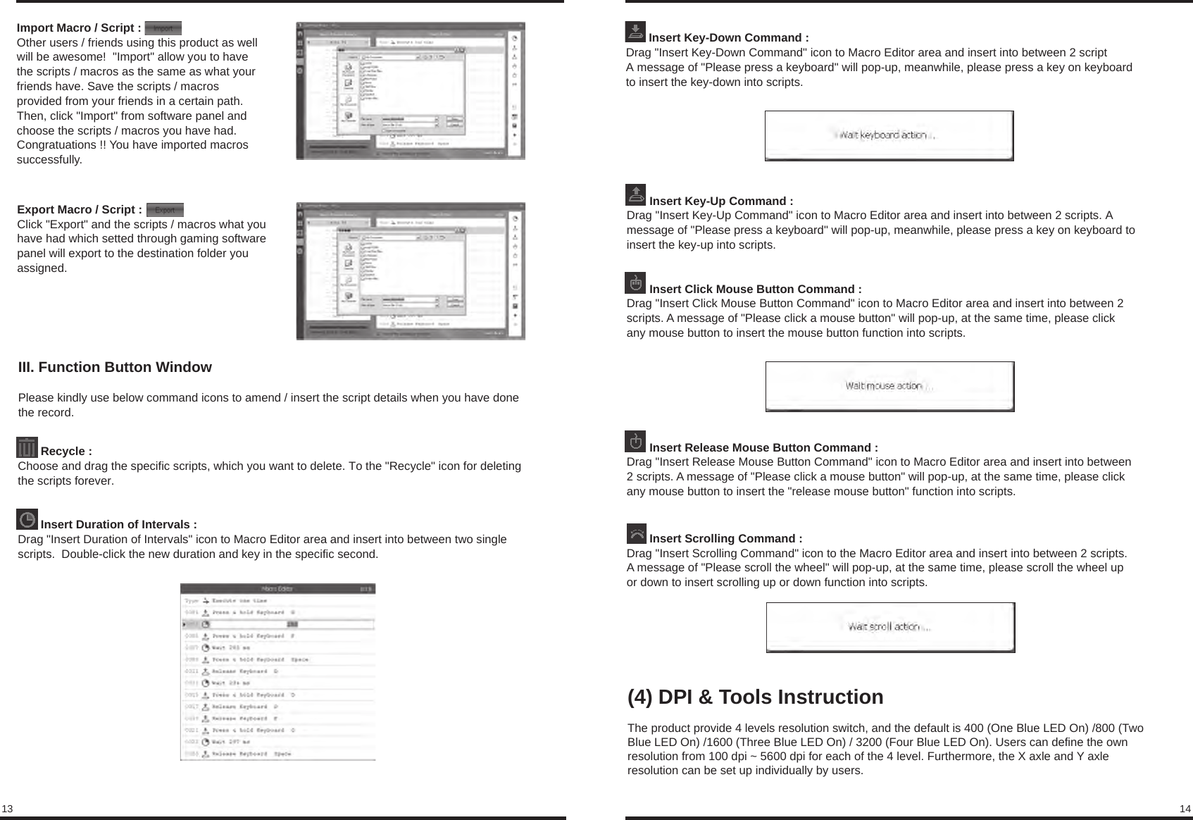 13 14Import Macro / Script :Other users / friends using this product as well will be awesome!  &quot;Import&quot; allow you to have  the scripts / macros as the same as what your friends have. Save the scripts / macros  provided from your friends in a certain path.  Then, click &quot;Import&quot; from software panel and choose the scripts / macros you have had.  Congratuations !! You have imported macros successfully.Export Macro / Script :Click &quot;Export&quot; and the scripts / macros what you have had which setted through gaming software panel will export to the destination folder you assigned. III. Function Button WindowPlease kindly use below command icons to amend / insert the script details when you have done the record.       Recycle :Choose and drag the specific scripts, which you want to delete. To the &quot;Recycle&quot; icon for deleting  the scripts forever.       Insert Duration of Intervals : Drag &quot;Insert Duration of Intervals&quot; icon to Macro Editor area and insert into between two single scripts.  Double-click the new duration and key in the specific second.       Insert Key-Down Command :Drag &quot;Insert Key-Down Command&quot; icon to Macro Editor area and insert into between 2 script A message of &quot;Please press a keyboard&quot; will pop-up, meanwhile, please press a key on keyboardto insert the key-down into scripts.       Insert Key-Up Command : Drag &quot;Insert Key-Up Command&quot; icon to Macro Editor area and insert into between 2 scripts. A message of &quot;Please press a keyboard&quot; will pop-up, meanwhile, please press a key on keyboard toinsert the key-up into scripts.       Insert Click Mouse Button Command :Drag &quot;Insert Click Mouse Button Command&quot; icon to Macro Editor area and insert into between 2 scripts. A message of &quot;Please click a mouse button&quot; will pop-up, at the same time, please click any mouse button to insert the mouse button function into scripts.       Insert Release Mouse Button Command : Drag &quot;Insert Release Mouse Button Command&quot; icon to Macro Editor area and insert into between2 scripts. A message of &quot;Please click a mouse button&quot; will pop-up, at the same time, please clickany mouse button to insert the &quot;release mouse button&quot; function into scripts.       Insert Scrolling Command : Drag &quot;Insert Scrolling Command&quot; icon to the Macro Editor area and insert into between 2 scripts.A message of &quot;Please scroll the wheel&quot; will pop-up, at the same time, please scroll the wheel up or down to insert scrolling up or down function into scripts.(4) DPI &amp; Tools InstructionThe product provide 4 levels resolution switch, and the default is 400 (One Blue LED On) /800 (Two Blue LED On) /1600 (Three Blue LED On) / 3200 (Four Blue LED On). Users can define the own resolution from 100 dpi ~ 5600 dpi for each of the 4 level. Furthermore, the X axle and Y axle resolution can be set up individually by users.