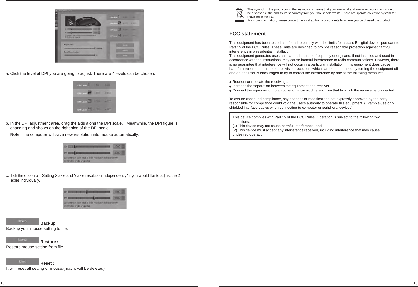 15 16b. In the DPI adjustment area, drag the axis along the DPI scale.   Meanwhile, the DPI figure is     changing and shown on the right side of the DPI scale.     Note: The computer will save new resolution into mouse automatically.a. Click the level of DPI you are going to adjust. There are 4 levels can be chosen.c. Tick the option of  &quot;Setting X axle and Y axle resolution independently&quot; if you would like to adjust the 2      axles individually.                              Backup : Backup your mouse setting to file.                              Restore : Restore mouse setting from file.                              Reset : It will reset all setting of mouse.(macro will be deleted)This symbol on the product or in the instructions means that your electrical and electronic equipment should be disposed at the end its life separately from your household waste. There are sparate collection system for recycling in the EU.For more information, please contact the local authority or your retailer where you purchased the product.FCC statementThis equipment has been tested and found to comply with the limits for a class B digital device, pursuant to Part 15 of the FCC Rules. These limits are designed to provide reasonable protection against harmful interference in a residential installation.This equipment generates uses and can radiate radio frequency energy and, if not installed and used in accordance with the instructions, may cause harmful interference to radio communications. However, there is no guarantee that interference will not occur in a particular installation if this equipment does cause harmful interference to radio or television reception, which can be determined by turning the equipment off and on, the user is encouraged to try to correct the interference by one of the following measures:Reorient or relocate the receiving antenna.Increase the separation between the equipment and receiver.Connect the equipment into an outlet on a circuit different from that to which the receiver is connected.To assure continued compliance, any changes or modifications not expressly approved by the party responsible for compliance could void the user&apos;s authority to operate this equipment. (Example-use only shielded interface cables when connecting to computer or peripheral devices).This device complies with Part 15 of the FCC Rules. Operation is subject to the following two conditions:(1) This device may not cause harmful interference. and (2) This device must accept any interference received, including interference that may cause undesired operation.