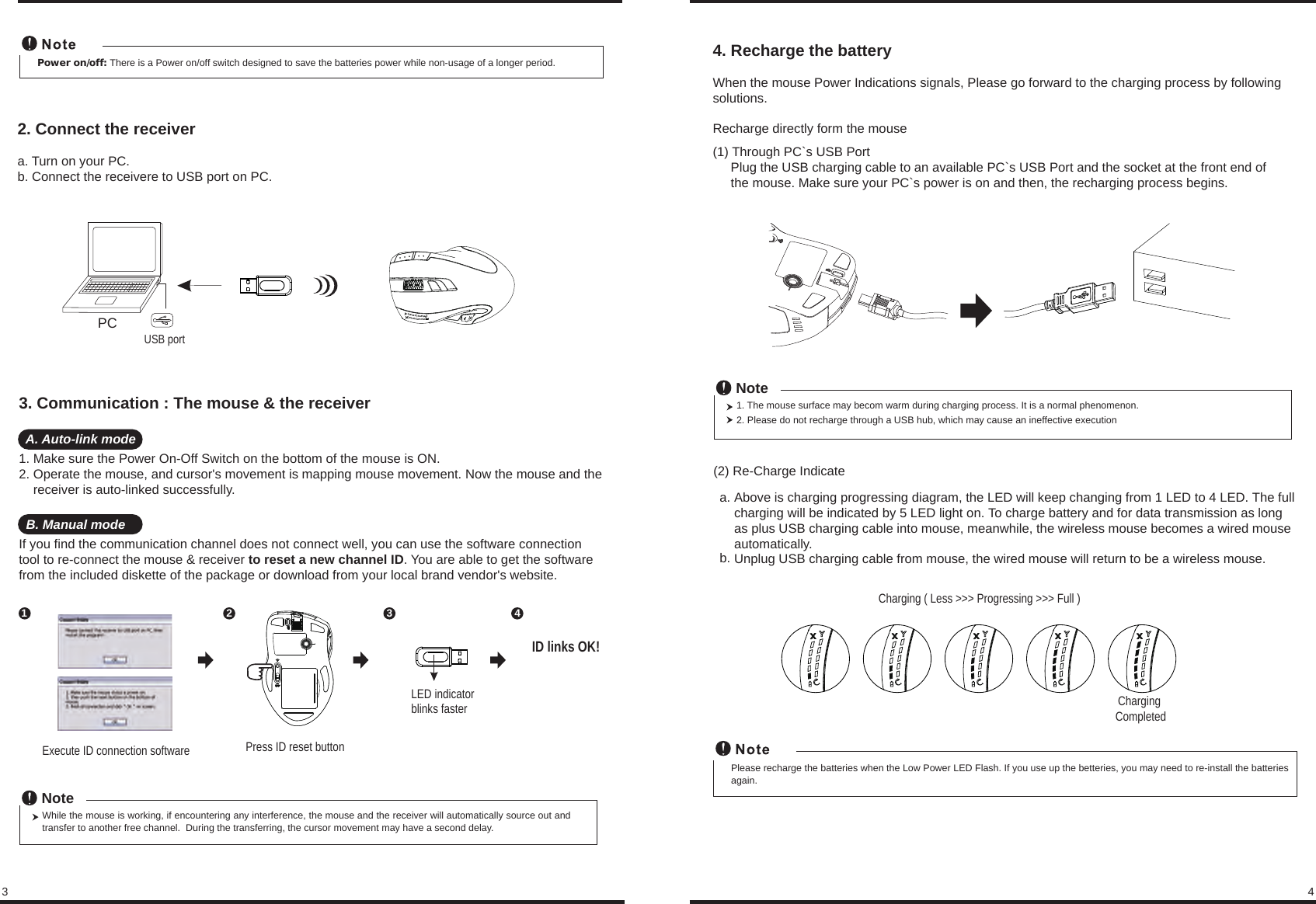 While the mouse is working, if encountering any interference, the mouse and the receiver will automatically source out and transfer to another free channel.  During the transferring, the cursor movement may have a second delay.NoteLED indicatorblinks faster3 44Power on/off: There is a Power on/off switch designed to save the batteries power while non-usage of a longer period.2. Connect the receivera. Turn on your PC.b. Connect the receivere to USB port on PC.PCUSB portPress ID reset buttonExecute ID connection software12 3ID links OK!3. Communication : The mouse &amp; the receiver  A. Auto-link mode1. Make sure the Power On-Off Switch on the bottom of the mouse is ON.2. Operate the mouse, and cursor&apos;s movement is mapping mouse movement. Now the mouse and the     receiver is auto-linked successfully.  B. Manual modeIf you find the communication channel does not connect well, you can use the software connection tool to re-connect the mouse &amp; receiver to reset a new channel ID. You are able to get the software from the included diskette of the package or download from your local brand vendor&apos;s website. Charging ( Less &gt;&gt;&gt; Progressing &gt;&gt;&gt; Full )Charging CompletedPlease recharge the batteries when the Low Power LED Flash. If you use up the betteries, you may need to re-install the batteries again.4. Recharge the battery         When the mouse Power Indications signals, Please go forward to the charging process by following solutions.Recharge directly form the mouse(1) Through PC`s USB Port     Plug the USB charging cable to an available PC`s USB Port and the socket at the front end of      the mouse. Make sure your PC`s power is on and then, the recharging process begins.1. The mouse surface may becom warm during charging process. It is a normal phenomenon.2. Please do not recharge through a USB hub, which may cause an ineffective executionNote(2) Re-Charge IndicateAbove is charging progressing diagram, the LED will keep changing from 1 LED to 4 LED. The full charging will be indicated by 5 LED light on. To charge battery and for data transmission as long as plus USB charging cable into mouse, meanwhile, the wireless mouse becomes a wired mouse automatically. Unplug USB charging cable from mouse, the wired mouse will return to be a wireless mouse.  a.b.