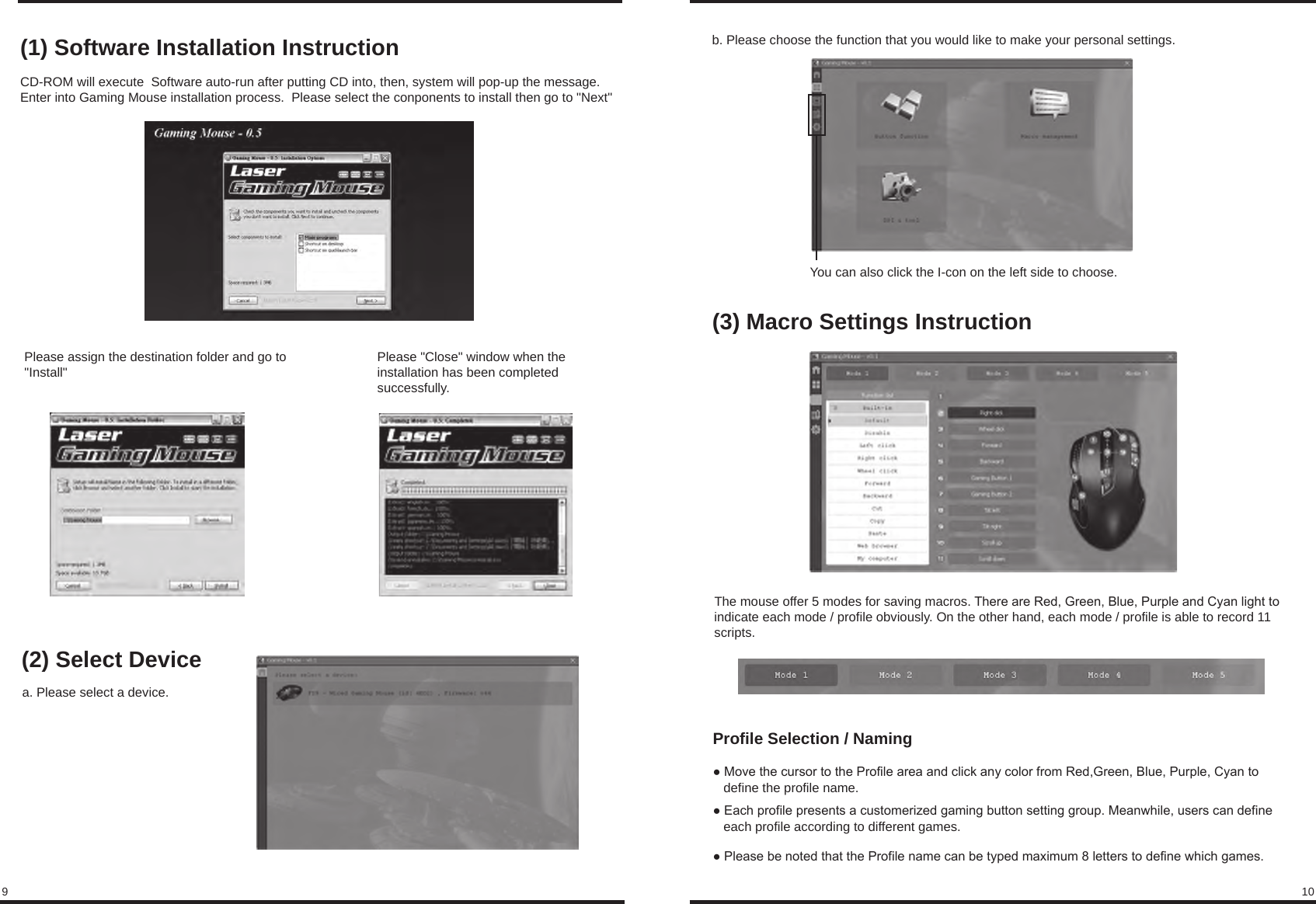 9 10(1) Software Installation InstructionCD-ROM will execute  Software auto-run after putting CD into, then, system will pop-up the message.Enter into Gaming Mouse installation process.  Please select the conponents to install then go to &quot;Next&quot;Please assign the destination folder and go to &quot;Install&quot; Please &quot;Close&quot; window when the installation has been completed successfully.(2) Select Devicea. Please select a device.b. Please choose the function that you would like to make your personal settings.You can also click the I-con on the left side to choose.(3) Macro Settings InstructionProfile Selection / Naming● Move the cursor to the Profile area and click any color from Red,Green, Blue, Purple, Cyan to     define the profile name.● Each profile presents a customerized gaming button setting group. Meanwhile, users can define    each profile according to different games.● Please be noted that the Profile name can be typed maximum 8 letters to define which games.The mouse offer 5 modes for saving macros. There are Red, Green, Blue, Purple and Cyan light to indicate each mode / profile obviously. On the other hand, each mode / profile is able to record 11 scripts.