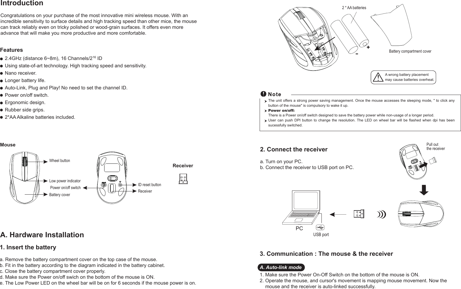 IntroductionCongratulations on your purchase of the most innovative mini wireless mouse. With an incredible sensitivity to surface details and high tracking speed than other mice, the mouse can track reliably even on tricky polished or wood-grain surfaces. It offers even more advance that will make you more productive and more comfortable.A. Hardware Installation2. Connect the receivera. Turn on your PC.b. Connect the receiver to USB port on PC.PCUSB portThe unit offers a strong power saving management. Once the mouse accesses the sleeping mode, &quot; to click any button of the mouse&quot; is compulsory to wake it up.Power on/off: There is a Power on/off switch designed to save the battery power while non-usage of a longer period.User  can  push  DPI  button  to  change  the  resolution. The  LED  on  wheel  bar  will  be  flashed  when  dpi  has  been sucessfully switched.1. Insert the batterya. Remove the battery compartment cover on the top case of the mouse.b. Fit in the battery according to the diagram indicated in the battery cabinet.c. Close the battery compartment cover properly.d. Make sure the Power on/off swich on the bottom of the mouse is ON.e. The Low Power LED on the wheel bar will be on for 6 seconds if the mouse power is on. 3. Communication : The mouse &amp; the receiverA. Auto-link mode1. Make sure the Power On-Off Switch on the bottom of the mouse is ON.2. Operate the mouse, and cursor&apos;s movement is mapping mouse movement. Now the     mouse and the receiver is auto-linked successfully.Wheel buttonID reset buttonMouse2.4GHz (distance 6~8m), 16 Channels/216 IDUsing state-of-art technology. High tracking speed and sensitivity.Nano receiver.Longer battery life.Auto-Link, Plug and Play! No need to set the channel ID.Power on/off switch.Ergonomic design.Rubber side grips.2*AA Alkaline batteries included.Power on/off switchFeaturesBattery coverReceiverReceiver+-A wrong battery placementmay cause batteries overheat.Battery compartment cover2 * AA batteriesPull out the receiverLow power indicator