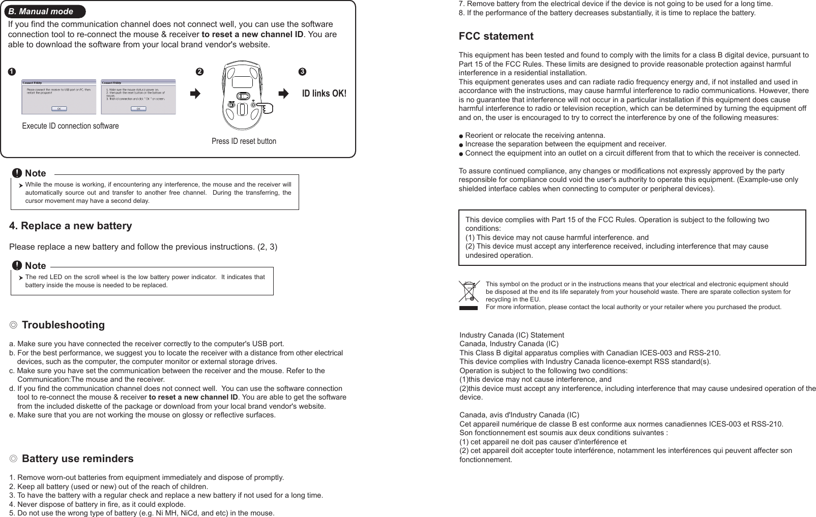 ◎ Battery use reminders1. Remove worn-out batteries from equipment immediately and dispose of promptly.2. Keep all battery (used or new) out of the reach of children.3. To have the battery with a regular check and replace a new battery if not used for a long time.4. Never dispose of battery in fire, as it could explode.5. Do not use the wrong type of battery (e.g. Ni MH, NiCd, and etc) in the mouse.FCC statementThis equipment has been tested and found to comply with the limits for a class B digital device, pursuant to Part 15 of the FCC Rules. These limits are designed to provide reasonable protection against harmful interference in a residential installation.This equipment generates uses and can radiate radio frequency energy and, if not installed and used in accordance with the instructions, may cause harmful interference to radio communications. However, there is no guarantee that interference will not occur in a particular installation if this equipment does cause harmful interference to radio or television reception, which can be determined by turning the equipment off and on, the user is encouraged to try to correct the interference by one of the following measures:Reorient or relocate the receiving antenna.Increase the separation between the equipment and receiver.Connect the equipment into an outlet on a circuit different from that to which the receiver is connected.To assure continued compliance, any changes or modifications not expressly approved by the party responsible for compliance could void the user&apos;s authority to operate this equipment. (Example-use only shielded interface cables when connecting to computer or peripheral devices).This device complies with Part 15 of the FCC Rules. Operation is subject to the following two conditions:(1) This device may not cause harmful interference. and (2) This device must accept any interference received, including interference that may cause undesired operation.◎ Troubleshootinga. Make sure you have connected the receiver correctly to the computer&apos;s USB port.b. For the best performance, we suggest you to locate the receiver with a distance from other electrical     devices, such as the computer, the computer monitor or external storage drives.c. Make sure you have set the communication between the receiver and the mouse. Refer to the     Communication:The mouse and the receiver.d. If you find the communication channel does not connect well.  You can use the software connection     tool to re-connect the mouse &amp; receiver to reset a new channel ID. You are able to get the software     from the included diskette of the package or download from your local brand vendor&apos;s website. e. Make sure that you are not working the mouse on glossy or reflective surfaces.This symbol on the product or in the instructions means that your electrical and electronic equipment should be disposed at the end its life separately from your household waste. There are sparate collection system for recycling in the EU.For more information, please contact the local authority or your retailer where you purchased the product.Press ID reset buttonExecute ID connection software12 3ID links OK!4. Replace a new battery         Please replace a new battery and follow the previous instructions. (2, 3)The red LED on the scroll wheel is the low battery power indicator.  It indicates that battery inside the mouse is needed to be replaced.NoteWhile the mouse is working, if encountering any interference, the mouse and the receiver will automatically  source  out  and  transfer  to  another  free  channel.    During  the  transferring,  the cursor movement may have a second delay.NoteB. Manual modeIf you find the communication channel does not connect well, you can use the software connection tool to re-connect the mouse &amp; receiver to reset a new channel ID. You are able to download the software from your local brand vendor&apos;s website. 7. Remove battery from the electrical device if the device is not going to be used for a long time.8. If the performance of the battery decreases substantially, it is time to replace the battery.Industry Canada (IC) StatementCanada, Industry Canada (IC)This Class B digital apparatus complies with Canadian ICES-003 and RSS-210.This device complies with Industry Canada licence-exempt RSS standard(s). Operation is subject to the following two conditions:(1)this device may not cause interference, and(2)this device must accept any interference, including interference that may cause undesired operation of the device.Canada, avis d&apos;Industry Canada (IC) Cet appareil numérique de classe B est conforme aux normes canadiennes ICES-003 et RSS-210. Son fonctionnement est soumis aux deux conditions suivantes :(1) cet appareil ne doit pas causer d&apos;interférence et(2) cet appareil doit accepter toute interférence, notamment les interférences qui peuvent affecter son fonctionnement. 
