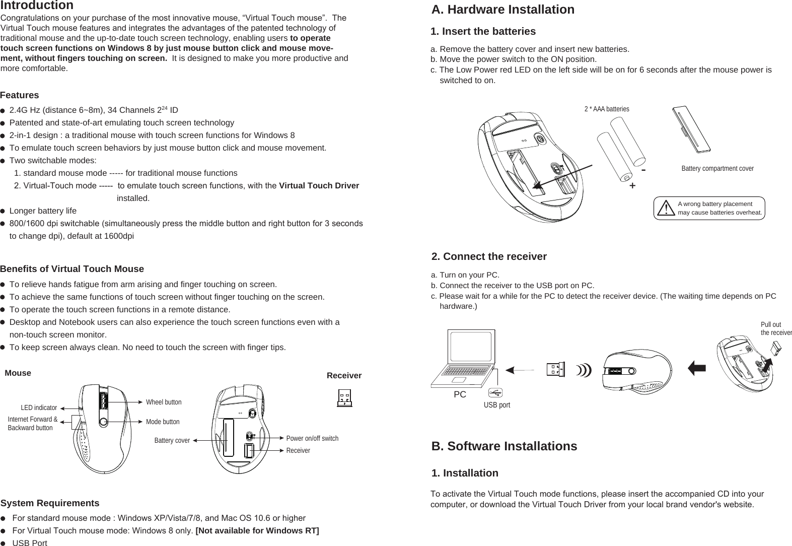 A wrong battery placementmay cause batteries overheat.+-Battery compartment cover2 * AAA batteriesReceiverWheel buttonPower on/off switchReceiverBattery coverMode buttonMouseInternet Forward &amp; Backward buttonLED indicatorFeaturesBenefits of Virtual Touch MouseIntroduction A. Hardware Installation1. Insert the batteriesSystem Requirementsa. Remove the battery cover and insert new batteries.b. Move the power switch to the ON position.c. The Low Power red LED on the left side will be on for 6 seconds after the mouse power is     switched to on.2. Connect the receiver1. Installationa. Turn on your PC.b. Connect the receiver to the USB port on PC.c. Please wait for a while for the PC to detect the receiver device. (The waiting time depends on PC     hardware.)Congratulations on your purchase of the most innovative mouse, “Virtual Touch mouse”.  The Virtual Touch mouse features and integrates the advantages of the patented technology of traditional mouse and the up-to-date touch screen technology, enabling users to operate touch screen functions on Windows 8 by just mouse button click and mouse move-ment, without fingers touching on screen.  It is designed to make you more productive and more comfortable.2.4G Hz (distance 6~8m), 34 Channels 224 IDPatented and state-of-art emulating touch screen technology 2-in-1 design : a traditional mouse with touch screen functions for Windows 8 To emulate touch screen behaviors by just mouse button click and mouse movement.Two switchable modes:   1. standard mouse mode ----- for traditional mouse functions  2. Virtual-Touch mode -----  to emulate touch screen functions, with the Virtual Touch Driver                                               installed. Longer battery life800/1600 dpi switchable (simultaneously press the middle button and right button for 3 seconds to change dpi), default at 1600dpiTo relieve hands fatigue from arm arising and finger touching on screen.To achieve the same functions of touch screen without finger touching on the screen.To operate the touch screen functions in a remote distance.Desktop and Notebook users can also experience the touch screen functions even with a non-touch screen monitor.To keep screen always clean. No need to touch the screen with finger tips.For standard mouse mode : Windows XP/Vista/7/8, and Mac OS 10.6 or higher For Virtual Touch mouse mode: Windows 8 only. [Not available for Windows RT]USB PortPCUSB portPull out the receiver B. Software InstallationsTo activate the Virtual Touch mode functions, please insert the accompanied CD into your computer, or download the Virtual Touch Driver from your local brand vendor&apos;s website.