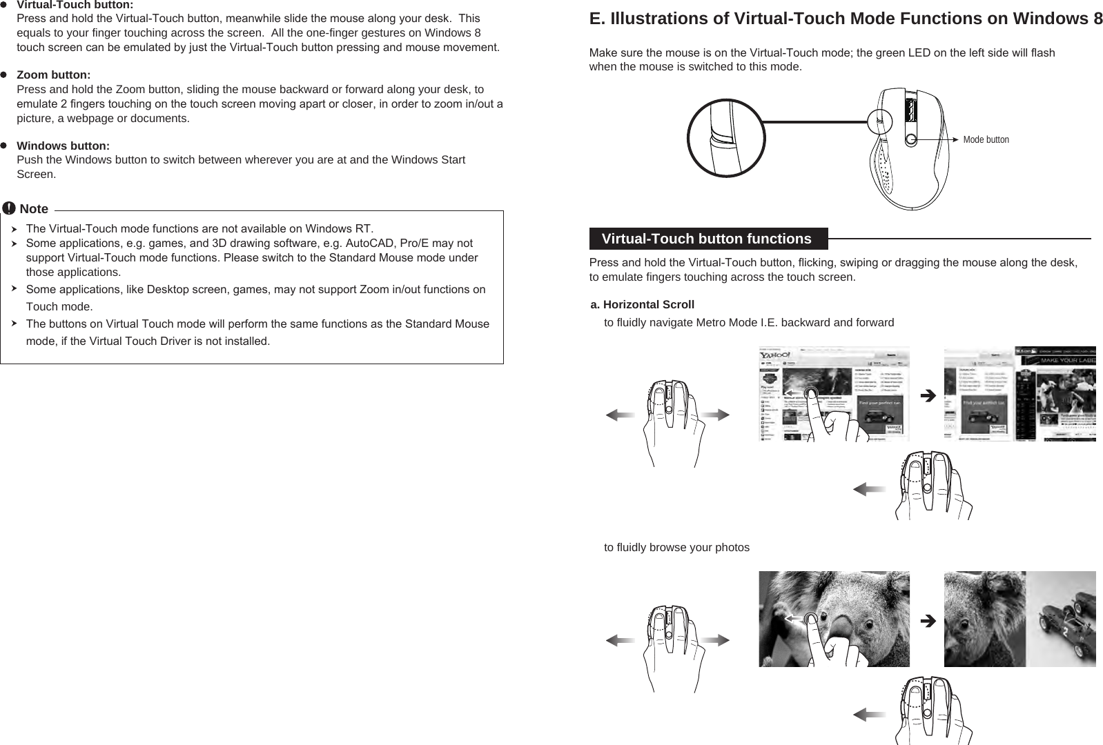 to fluidly browse your photosVirtual-Touch button:  Press and hold the Virtual-Touch button, meanwhile slide the mouse along your desk.  This equals to your finger touching across the screen.  All the one-finger gestures on Windows 8 touch screen can be emulated by just the Virtual-Touch button pressing and mouse movement.  Zoom button: Press and hold the Zoom button, sliding the mouse backward or forward along your desk, to emulate 2 fingers touching on the touch screen moving apart or closer, in order to zoom in/out a picture, a webpage or documents.Windows button:  Push the Windows button to switch between wherever you are at and the Windows Start Screen.NoteThe Virtual-Touch mode functions are not available on Windows RT. Some applications, e.g. games, and 3D drawing software, e.g. AutoCAD, Pro/E may not support Virtual-Touch mode functions. Please switch to the Standard Mouse mode under those applications.Some applications, like Desktop screen, games, may not support Zoom in/out functions on Touch mode.The buttons on Virtual Touch mode will perform the same functions as the Standard Mouse mode, if the Virtual Touch Driver is not installed.E. Illustrations of Virtual-Touch Mode Functions on Windows 8Make sure the mouse is on the Virtual-Touch mode; the green LED on the left side will flash when the mouse is switched to this mode.Mode buttonVirtual-Touch button functionsPress and hold the Virtual-Touch button, flicking, swiping or dragging the mouse along the desk, to emulate fingers touching across the touch screen.a. Horizontal Scrollto fluidly navigate Metro Mode I.E. backward and forward