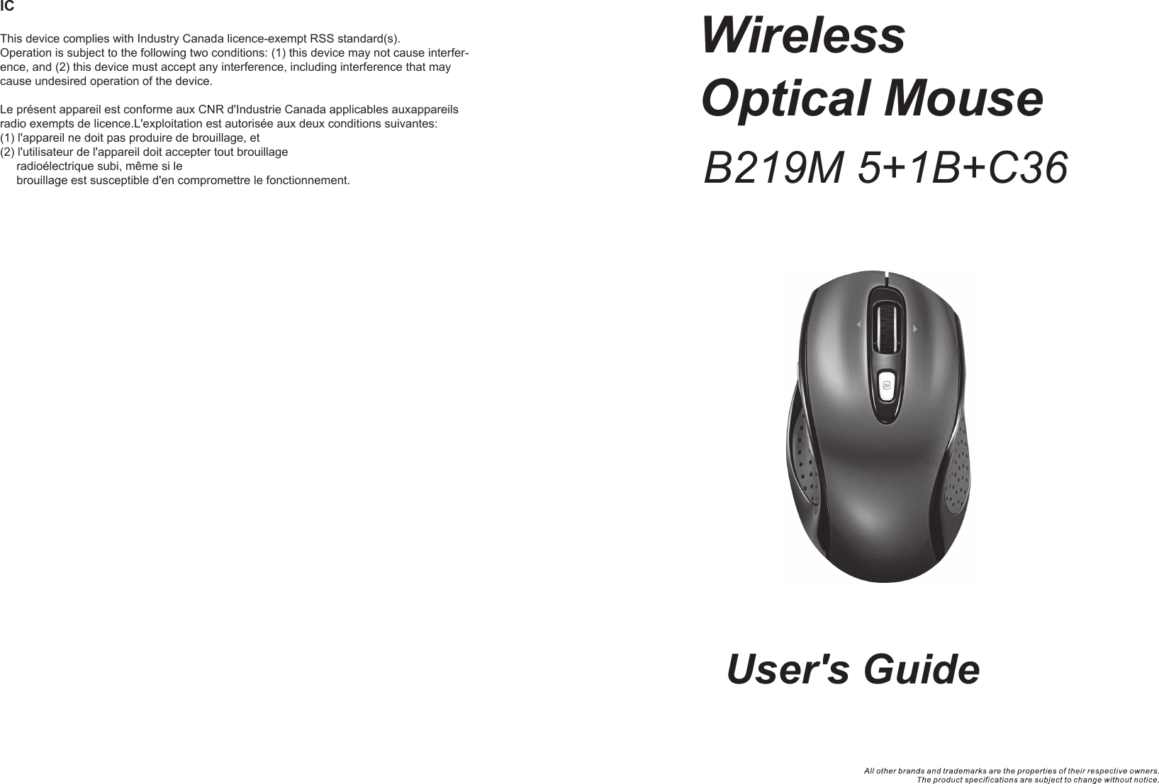 WirelessOptical Mouse User&apos;s GuideICThis device complies with Industry Canada licence-exempt RSS standard(s). Operation is subject to the following two conditions: (1) this device may not cause interfer-ence, and (2) this device must accept any interference, including interference that may cause undesired operation of the device.Le présent appareil est conforme aux CNR d&apos;Industrie Canada applicables auxappareils radio exempts de licence.L&apos;exploitation est autorisée aux deux conditions suivantes:(1) l&apos;appareil ne doit pas produire de brouillage, et(2) l&apos;utilisateur de l&apos;appareil doit accepter tout brouillage        radioélectrique subi, même si le      brouillage est susceptible d&apos;en compromettre le fonctionnement. B219M 5+1B+C36