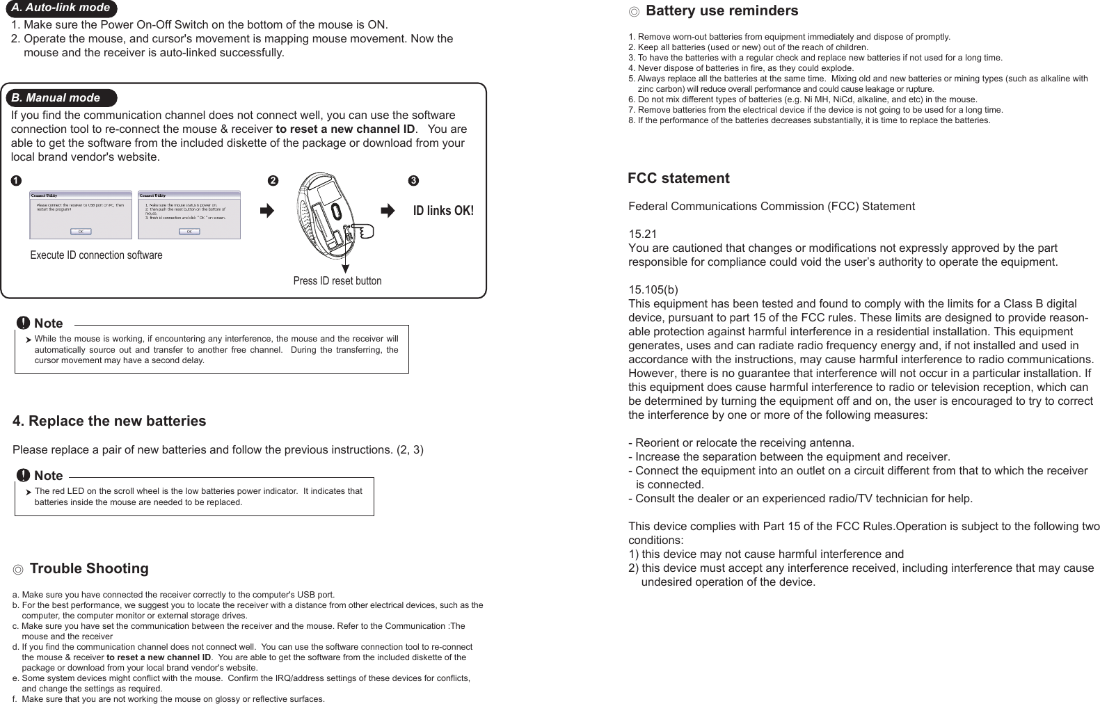 Press ID reset buttonExecute ID connection software12 3ID links OK!4. Replace the new batteries         Please replace a pair of new batteries and follow the previous instructions. (2, 3)The red LED on the scroll wheel is the low batteries power indicator.  It indicates that batteries inside the mouse are needed to be replaced.NoteWhile the mouse is working, if encountering any interference, the mouse and the receiver will automatically  source  out  and  transfer  to  another  free  channel.    During  the  transferring,  the cursor movement may have a second delay.Note◎ Trouble Shootinga. Make sure you have connected the receiver correctly to the computer&apos;s USB port.b. For the best performance, we suggest you to locate the receiver with a distance from other electrical devices, such as the     computer, the computer monitor or external storage drives.c. Make sure you have set the communication between the receiver and the mouse. Refer to the Communication :The     mouse and the receiverd. If you find the communication channel does not connect well.  You can use the software connection tool to re-connect     the mouse &amp; receiver to reset a new channel ID.  You are able to get the software from the included diskette of the     package or download from your local brand vendor&apos;s website. e. Some system devices might conflict with the mouse.  Confirm the IRQ/address settings of these devices for conflicts,     and change the settings as required.f.  Make sure that you are not working the mouse on glossy or reflective surfaces.A. Auto-link mode1. Make sure the Power On-Off Switch on the bottom of the mouse is ON.2. Operate the mouse, and cursor&apos;s movement is mapping mouse movement. Now the     mouse and the receiver is auto-linked successfully.B. Manual modeIf you find the communication channel does not connect well, you can use the software connection tool to re-connect the mouse &amp; receiver to reset a new channel ID.   You are able to get the software from the included diskette of the package or download from your local brand vendor&apos;s website.  ◎ Battery use reminders1. Remove worn-out batteries from equipment immediately and dispose of promptly.2. Keep all batteries (used or new) out of the reach of children.3. To have the batteries with a regular check and replace new batteries if not used for a long time.4. Never dispose of batteries in fire, as they could explode.5. Always replace all the batteries at the same time.  Mixing old and new batteries or mining types (such as alkaline with     zinc carbon) will reduce overall performance and could cause leakage or rupture.6. Do not mix different types of batteries (e.g. Ni MH, NiCd, alkaline, and etc) in the mouse.7. Remove batteries from the electrical device if the device is not going to be used for a long time.8. If the performance of the batteries decreases substantially, it is time to replace the batteries.FCC statementFederal Communications Commission (FCC) Statement15.21You are cautioned that changes or modifications not expressly approved by the part responsible for compliance could void the user’s authority to operate the equipment.15.105(b)This equipment has been tested and found to comply with the limits for a Class B digital device, pursuant to part 15 of the FCC rules. These limits are designed to provide reason-able protection against harmful interference in a residential installation. This equipment generates, uses and can radiate radio frequency energy and, if not installed and used in accordance with the instructions, may cause harmful interference to radio communications. However, there is no guarantee that interference will not occur in a particular installation. If this equipment does cause harmful interference to radio or television reception, which can be determined by turning the equipment off and on, the user is encouraged to try to correct the interference by one or more of the following measures:- Reorient or relocate the receiving antenna.- Increase the separation between the equipment and receiver.- Connect the equipment into an outlet on a circuit different from that to which the receiver    is connected.- Consult the dealer or an experienced radio/TV technician for help.This device complies with Part 15 of the FCC Rules.Operation is subject to the following two conditions:1) this device may not cause harmful interference and2) this device must accept any interference received, including interference that may cause     undesired operation of the device.