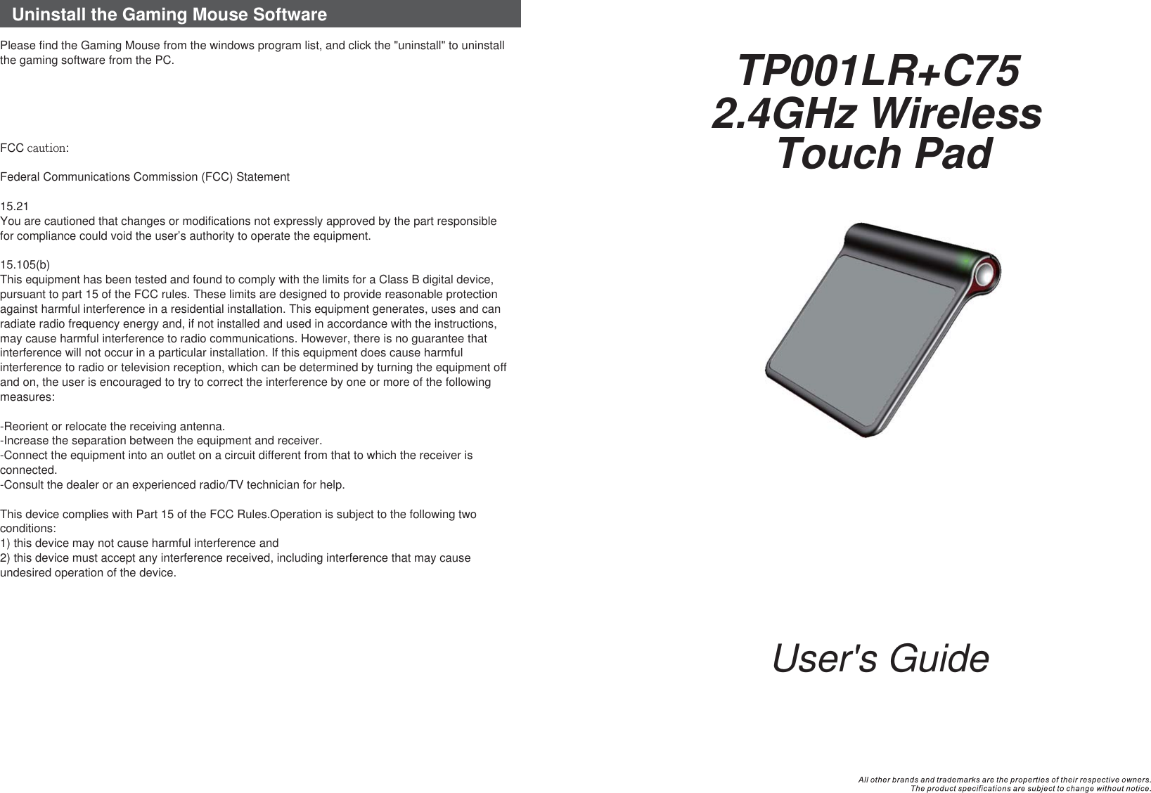 User&apos;s Guide2.4GHz Wireless Touch PadTP001LR+C75Uninstall the Gaming Mouse SoftwarePlease find the Gaming Mouse from the windows program list, and click the &quot;uninstall&quot; to uninstall the gaming software from the PC.FCC caution:Federal Communications Commission (FCC) Statement15.21You are cautioned that changes or modifications not expressly approved by the part responsible for compliance could void the user’s authority to operate the equipment.15.105(b)This equipment has been tested and found to comply with the limits for a Class B digital device, pursuant to part 15 of the FCC rules. These limits are designed to provide reasonable protection against harmful interference in a residential installation. This equipment generates, uses and can radiate radio frequency energy and, if not installed and used in accordance with the instructions, may cause harmful interference to radio communications. However, there is no guarantee that interference will not occur in a particular installation. If this equipment does cause harmful interference to radio or television reception, which can be determined by turning the equipment off and on, the user is encouraged to try to correct the interference by one or more of the following measures:-Reorient or relocate the receiving antenna.-Increase the separation between the equipment and receiver.-Connect the equipment into an outlet on a circuit different from that to which the receiver is connected.-Consult the dealer or an experienced radio/TV technician for help.This device complies with Part 15 of the FCC Rules.Operation is subject to the following two conditions:1) this device may not cause harmful interference and2) this device must accept any interference received, including interference that may cause undesired operation of the device.