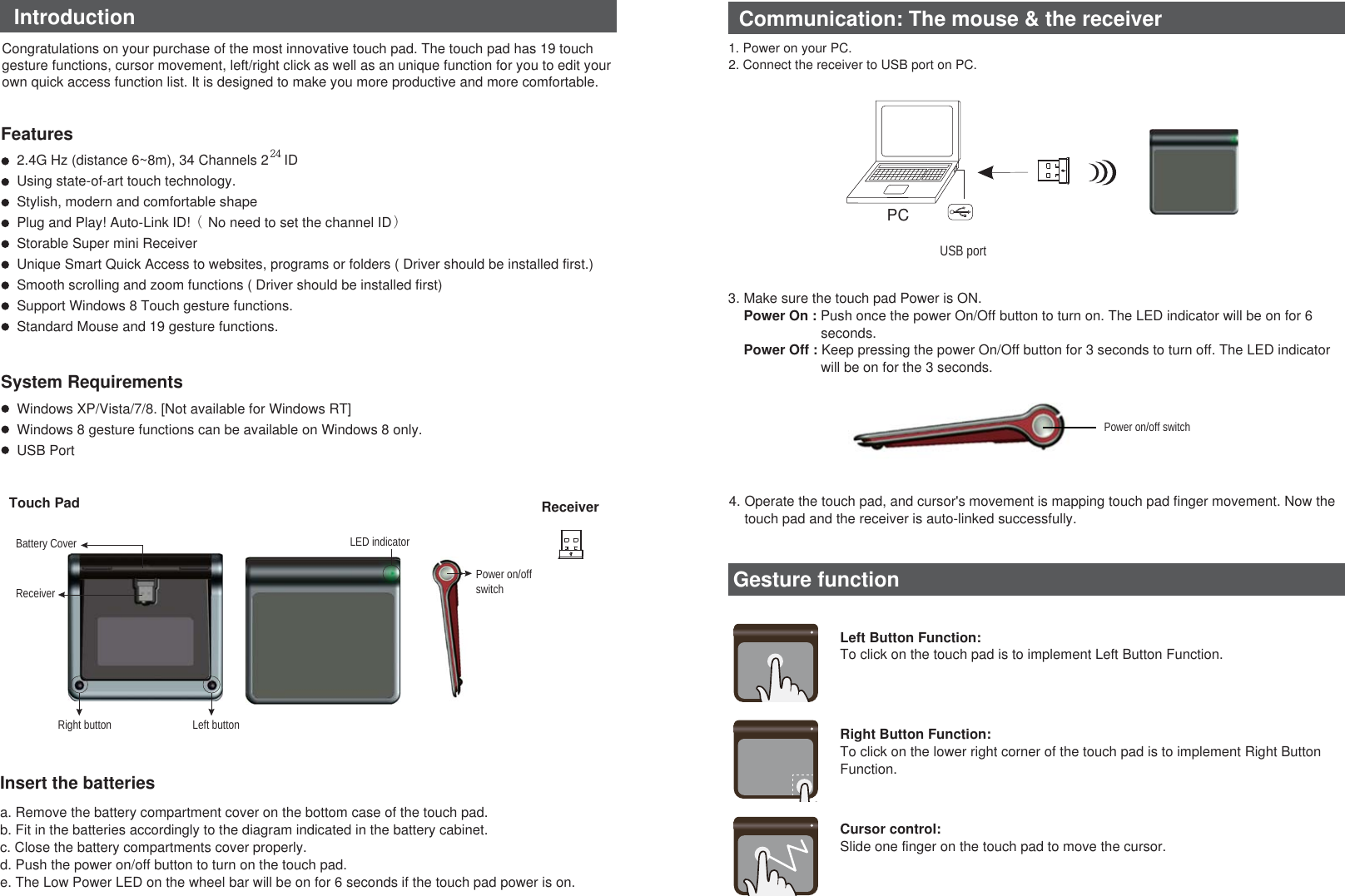 PCUSB portReceiverTouch PadFeaturesSystem RequirementsIntroductionInsert the batteriesa. Remove the battery compartment cover on the bottom case of the touch pad.b. Fit in the batteries accordingly to the diagram indicated in the battery cabinet.c. Close the battery compartments cover properly.d. Push the power on/off button to turn on the touch pad.e. The Low Power LED on the wheel bar will be on for 6 seconds if the touch pad power is on.1. Power on your PC.2. Connect the receiver to USB port on PC.Congratulations on your purchase of the most innovative touch pad. The touch pad has 19 touch gesture functions, cursor movement, left/right click as well as an unique function for you to edit your own quick access function list. It is designed to make you more productive and more comfortable.2.4G Hz (distance 6~8m), 34 Channels 2     IDUsing state-of-art touch technology.Stylish, modern and comfortable shapePlug and Play! Auto-Link ID!（ No need to set the channel ID）Storable Super mini ReceiverUnique Smart Quick Access to websites, programs or folders ( Driver should be installed first.)Smooth scrolling and zoom functions ( Driver should be installed first)Support Windows 8 Touch gesture functions.Standard Mouse and 19 gesture functions.Windows XP/Vista/7/8. [Not available for Windows RT]Windows 8 gesture functions can be available on Windows 8 only.USB PortCommunication: The mouse &amp; the receiverPower on/off switchBattery CoverLeft buttonRight buttonLED indicatorPower on/off switchReceiver3. Make sure the touch pad Power is ON.Power On : Push once the power On/Off button to turn on. The LED indicator will be on for 6seconds.Power Off : Keep pressing the power On/Off button for 3 seconds to turn off. The LED indicatorwill be on for the 3 seconds.4. Operate the touch pad, and cursor&apos;s movement is mapping touch pad finger movement. Now thetouch pad and the receiver is auto-linked successfully.Gesture function24Left Button Function: To click on the touch pad is to implement Left Button Function.Right Button Function: To click on the lower right corner of the touch pad is to implement Right Button Function.Cursor control: Slide one finger on the touch pad to move the cursor.