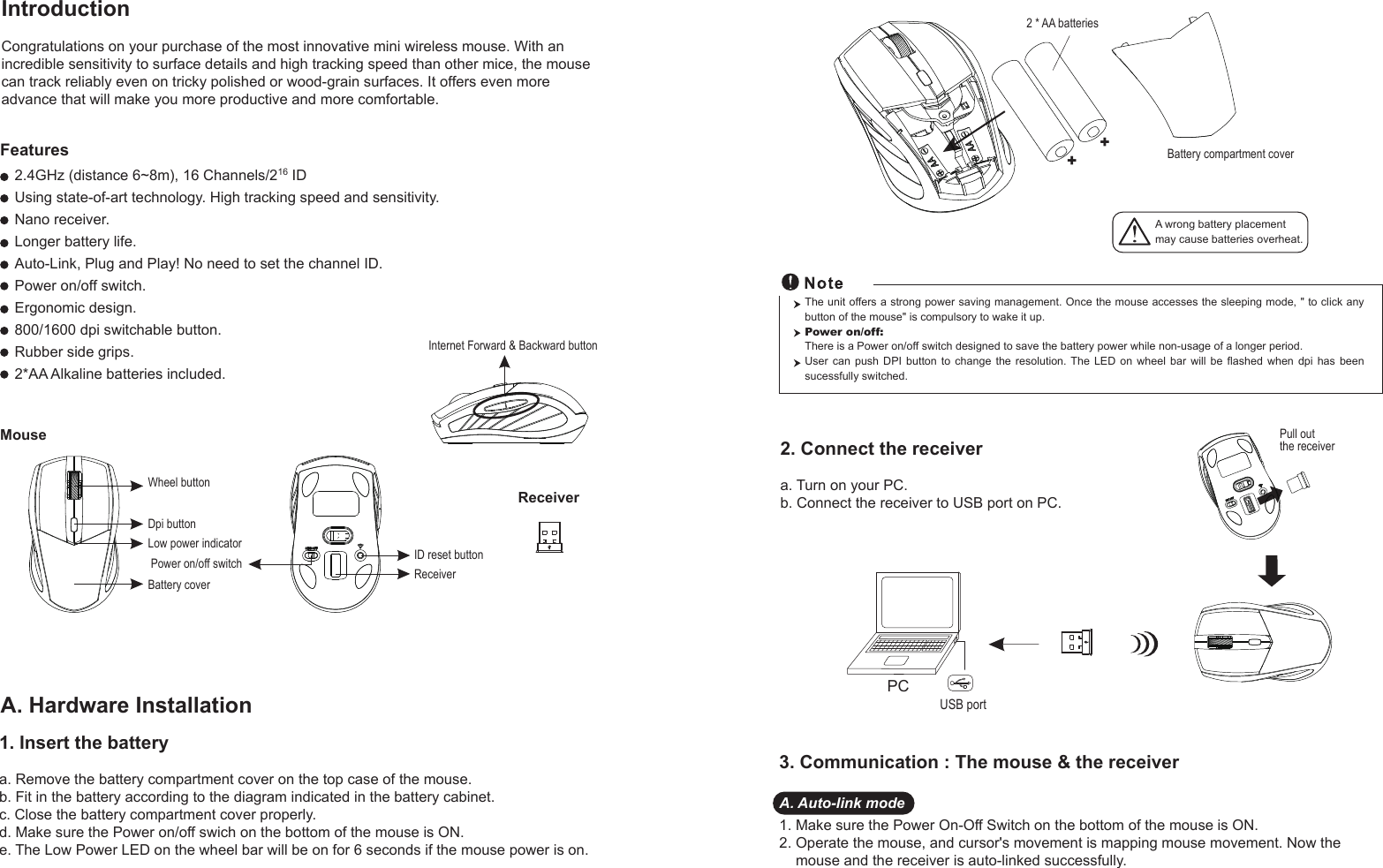 IntroductionCongratulations on your purchase of the most innovative mini wireless mouse. With an incredible sensitivity to surface details and high tracking speed than other mice, the mouse can track reliably even on tricky polished or wood-grain surfaces. It offers even more advance that will make you more productive and more comfortable.A. Hardware Installation2. Connect the receivera. Turn on your PC.b. Connect the receiver to USB port on PC.PCUSB portThe unit offers a strong power saving management. Once the mouse accesses the sleeping mode, &quot; to click any button of the mouse&quot; is compulsory to wake it up.Power on/off: There is a Power on/off switch designed to save the battery power while non-usage of a longer period.User  can  push  DPI  button  to  change  the  resolution. The  LED  on  wheel  bar  will  be  flashed  when  dpi  has  been sucessfully switched.1. Insert the batterya. Remove the battery compartment cover on the top case of the mouse.b. Fit in the battery according to the diagram indicated in the battery cabinet.c. Close the battery compartment cover properly.d. Make sure the Power on/off swich on the bottom of the mouse is ON.e. The Low Power LED on the wheel bar will be on for 6 seconds if the mouse power is on. 3. Communication : The mouse &amp; the receiverA. Auto-link mode1. Make sure the Power On-Off Switch on the bottom of the mouse is ON.2. Operate the mouse, and cursor&apos;s movement is mapping mouse movement. Now the     mouse and the receiver is auto-linked successfully.Wheel buttonID reset buttonMouse2.4GHz (distance 6~8m), 16 Channels/216 IDUsing state-of-art technology. High tracking speed and sensitivity.Nano receiver.Longer battery life.Auto-Link, Plug and Play! No need to set the channel ID.Power on/off switch.Ergonomic design.800/1600 dpi switchable button.Rubber side grips.2*AA Alkaline batteries included.Power on/off switchFeaturesBattery coverReceiverInternet Forward &amp; Backward buttonReceiverDpi button++A wrong battery placementmay cause batteries overheat.Battery compartment cover2 * AA batteriesPull out the receiverLow power indicator