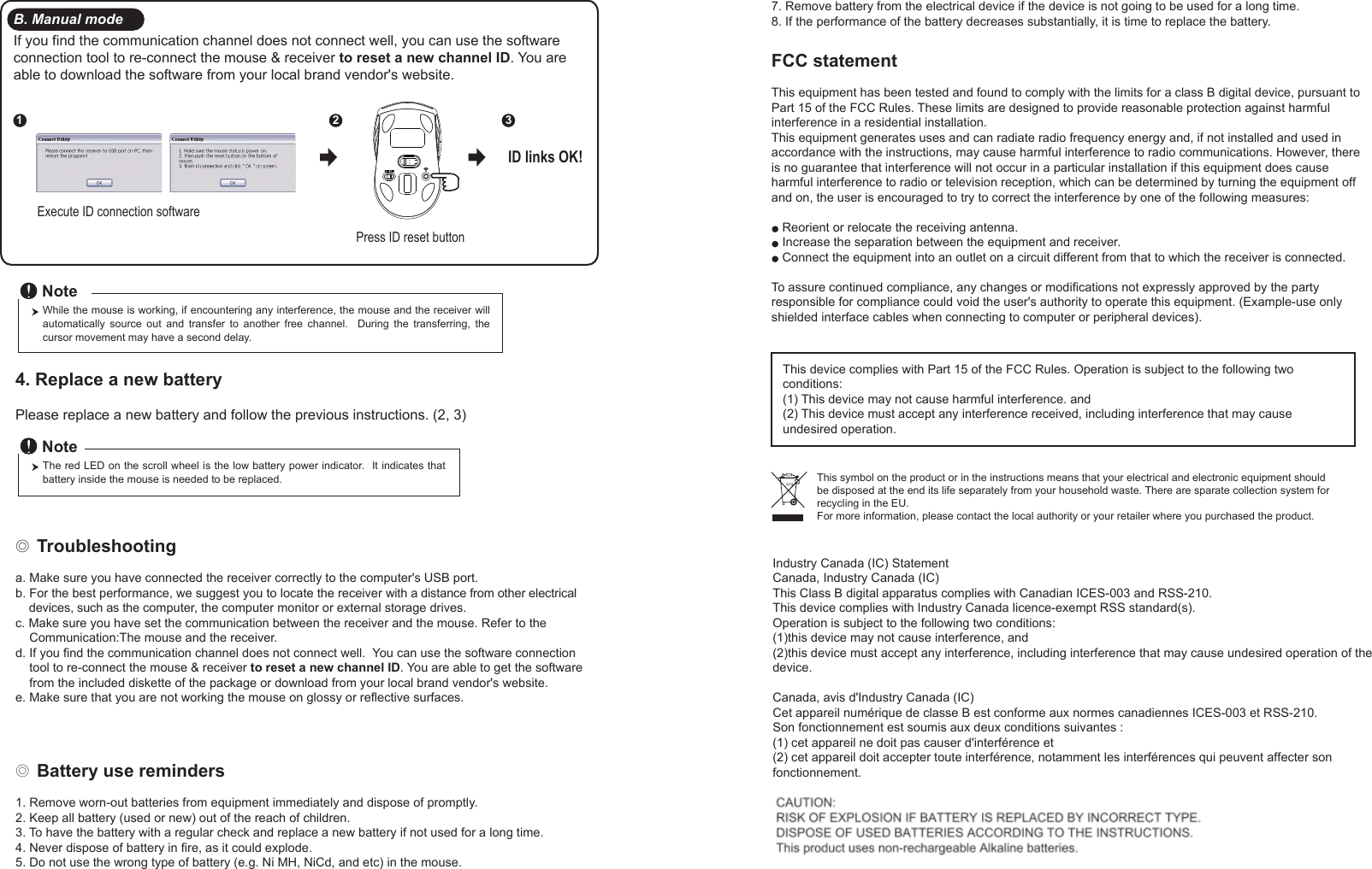 ◎ Battery use reminders1. Remove worn-out batteries from equipment immediately and dispose of promptly.2. Keep all battery (used or new) out of the reach of children.3. To have the battery with a regular check and replace a new battery if not used for a long time.4. Never dispose of battery in fire, as it could explode.5. Do not use the wrong type of battery (e.g. Ni MH, NiCd, and etc) in the mouse.FCC statementThis equipment has been tested and found to comply with the limits for a class B digital device, pursuant to Part 15 of the FCC Rules. These limits are designed to provide reasonable protection against harmful interference in a residential installation.This equipment generates uses and can radiate radio frequency energy and, if not installed and used in accordance with the instructions, may cause harmful interference to radio communications. However, there is no guarantee that interference will not occur in a particular installation if this equipment does cause harmful interference to radio or television reception, which can be determined by turning the equipment off and on, the user is encouraged to try to correct the interference by one of the following measures:Reorient or relocate the receiving antenna.Increase the separation between the equipment and receiver.Connect the equipment into an outlet on a circuit different from that to which the receiver is connected.To assure continued compliance, any changes or modifications not expressly approved by the party responsible for compliance could void the user&apos;s authority to operate this equipment. (Example-use only shielded interface cables when connecting to computer or peripheral devices).This device complies with Part 15 of the FCC Rules. Operation is subject to the following two conditions:(1) This device may not cause harmful interference. and (2) This device must accept any interference received, including interference that may cause undesired operation.◎ Troubleshootinga. Make sure you have connected the receiver correctly to the computer&apos;s USB port.b. For the best performance, we suggest you to locate the receiver with a distance from other electrical     devices, such as the computer, the computer monitor or external storage drives.c. Make sure you have set the communication between the receiver and the mouse. Refer to the     Communication:The mouse and the receiver.d. If you find the communication channel does not connect well.  You can use the software connection     tool to re-connect the mouse &amp; receiver to reset a new channel ID. You are able to get the software     from the included diskette of the package or download from your local brand vendor&apos;s website. e. Make sure that you are not working the mouse on glossy or reflective surfaces.This symbol on the product or in the instructions means that your electrical and electronic equipment should be disposed at the end its life separately from your household waste. There are sparate collection system for recycling in the EU.For more information, please contact the local authority or your retailer where you purchased the product.Press ID reset buttonExecute ID connection software12 3ID links OK!4. Replace a new battery         Please replace a new battery and follow the previous instructions. (2, 3)The red LED on the scroll wheel is the low battery power indicator.  It indicates that battery inside the mouse is needed to be replaced.NoteWhile the mouse is working, if encountering any interference, the mouse and the receiver will automatically  source  out  and  transfer  to  another  free  channel.    During  the  transferring,  the cursor movement may have a second delay.NoteB. Manual modeIf you find the communication channel does not connect well, you can use the software connection tool to re-connect the mouse &amp; receiver to reset a new channel ID. You are able to download the software from your local brand vendor&apos;s website. 7. Remove battery from the electrical device if the device is not going to be used for a long time.8. If the performance of the battery decreases substantially, it is time to replace the battery.Industry Canada (IC) StatementCanada, Industry Canada (IC)This Class B digital apparatus complies with Canadian ICES-003 and RSS-210.This device complies with Industry Canada licence-exempt RSS standard(s). Operation is subject to the following two conditions:(1)this device may not cause interference, and(2)this device must accept any interference, including interference that may cause undesired operation of the device.Canada, avis d&apos;Industry Canada (IC) Cet appareil numérique de classe B est conforme aux normes canadiennes ICES-003 et RSS-210. Son fonctionnement est soumis aux deux conditions suivantes :(1) cet appareil ne doit pas causer d&apos;interférence et(2) cet appareil doit accepter toute interférence, notamment les interférences qui peuvent affecter son fonctionnement. 
