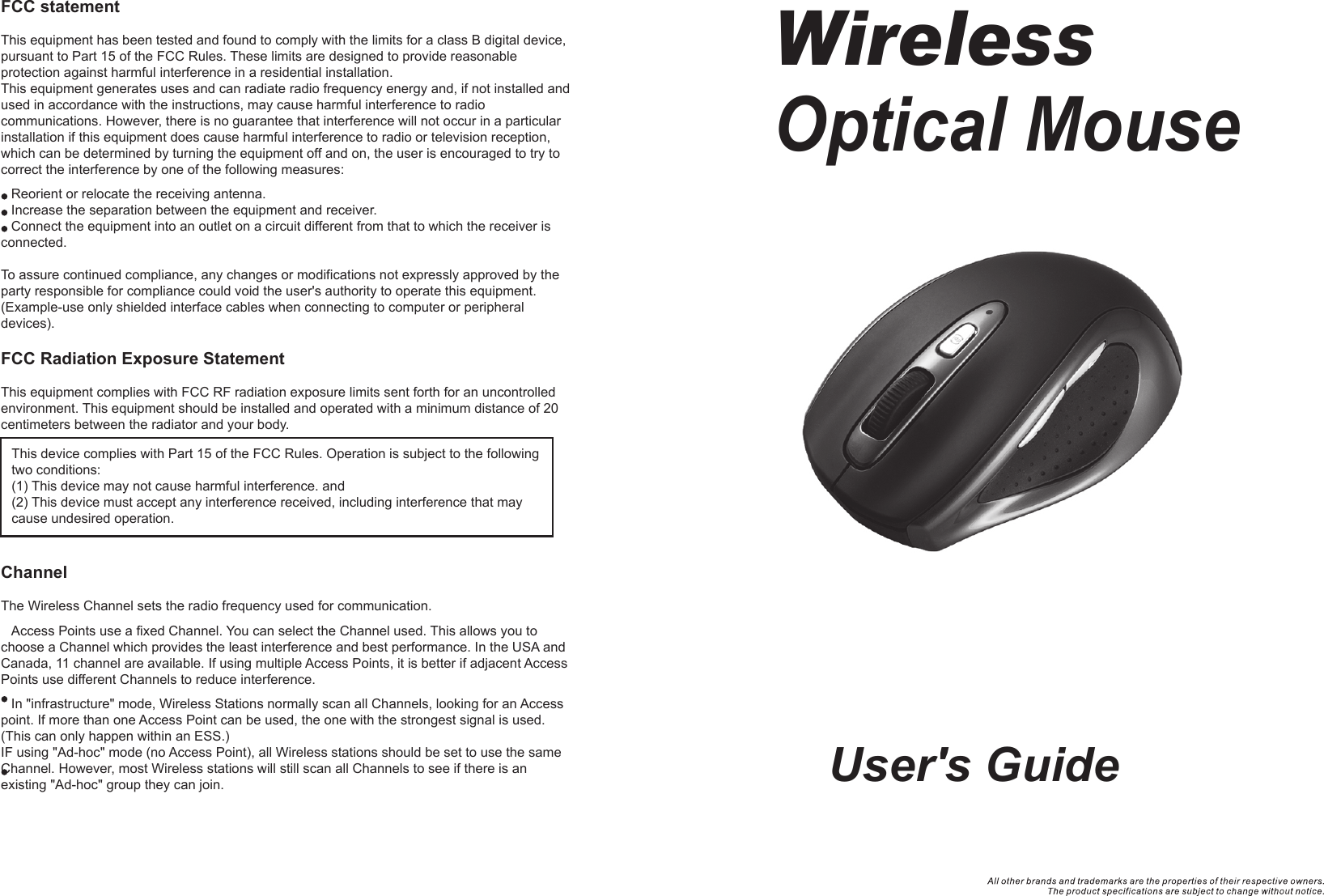 User&apos;s GuideWirelessOptical Mouse  FCC statementThis equipment has been tested and found to comply with the limits for a class B digital device, pursuant to Part 15 of the FCC Rules. These limits are designed to provide reasonable protection against harmful interference in a residential installation.This equipment generates uses and can radiate radio frequency energy and, if not installed and used in accordance with the instructions, may cause harmful interference to radio communications. However, there is no guarantee that interference will not occur in a particular installation if this equipment does cause harmful interference to radio or television reception, which can be determined by turning the equipment off and on, the user is encouraged to try to correct the interference by one of the following measures:Reorient or relocate the receiving antenna.Increase the separation between the equipment and receiver.Connect the equipment into an outlet on a circuit different from that to which the receiver is connected.To assure continued compliance, any changes or modifications not expressly approved by the party responsible for compliance could void the user&apos;s authority to operate this equipment. (Example-use only shielded interface cables when connecting to computer or peripheral devices).FCC Radiation Exposure StatementThis equipment complies with FCC RF radiation exposure limits sent forth for an uncontrolled environment. This equipment should be installed and operated with a minimum distance of 20 centimeters between the radiator and your body. ChannelThe Wireless Channel sets the radio frequency used for communication.Access Points use a fixed Channel. You can select the Channel used. This allows you to choose a Channel which provides the least interference and best performance. In the USA and Canada, 11 channel are available. If using multiple Access Points, it is better if adjacent Access Points use different Channels to reduce interference.In &quot;infrastructure&quot; mode, Wireless Stations normally scan all Channels, looking for an Access point. If more than one Access Point can be used, the one with the strongest signal is used. (This can only happen within an ESS.)IF using &quot;Ad-hoc&quot; mode (no Access Point), all Wireless stations should be set to use the same Channel. However, most Wireless stations will still scan all Channels to see if there is an existing &quot;Ad-hoc&quot; group they can join.This device complies with Part 15 of the FCC Rules. Operation is subject to the following two conditions:(1) This device may not cause harmful interference. and (2) This device must accept any interference received, including interference that may cause undesired operation.