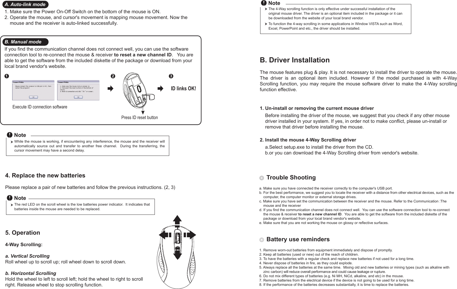 Press ID reset buttonExecute ID connection software12 3ID links OK!4. Replace the new batteries         Please replace a pair of new batteries and follow the previous instructions. (2, 3)The red LED on the scroll wheel is the low batteries power indicator.  It indicates that batteries inside the mouse are needed to be replaced.NoteWhile the mouse is working, if encountering any interference, the mouse and the receiver will automatically  source  out  and  transfer  to  another  free  channel.    During  the  transferring,  the cursor movement may have a second delay.Note◎ Trouble Shootinga. Make sure you have connected the receiver correctly to the computer&apos;s USB port.b. For the best performance, we suggest you to locate the receiver with a distance from other electrical devices, such as the     computer, the computer monitor or external storage drives.c. Make sure you have set the communication between the receiver and the mouse. Refer to the Communication :The     mouse and the receiverd. If you find the communication channel does not connect well.  You can use the software connection tool to re-connect     the mouse &amp; receiver to reset a new channel ID.  You are able to get the software from the included diskette of the     package or download from your local brand vendor&apos;s website. e. Make sure that you are not working the mouse on glossy or reflective surfaces.◎ Battery use reminders1. Remove worn-out batteries from equipment immediately and dispose of promptly.2. Keep all batteries (used or new) out of the reach of children.3. To have the batteries with a regular check and replace new batteries if not used for a long time.4. Never dispose of batteries in fire, as they could explode.5. Always replace all the batteries at the same time.  Mixing old and new batteries or mining types (such as alkaline with     zinc carbon) will reduce overall performance and could cause leakage or rupture.6. Do not mix different types of batteries (e.g. Ni MH, NiCd, alkaline, and etc) in the mouse.7. Remove batteries from the electrical device if the device is not going to be used for a long time.8. If the performance of the batteries decreases substantially, it is time to replace the batteries.5. Operation4-Way Scrolling:a. Vertical ScrollingRoll wheel up to scroll up; roll wheel down to scroll down.b. Horizontal Scrolling Hold the wheel to left to scroll left; hold the wheel to right to scroll right. Release wheel to stop scrolling function.B. Driver InstallationThe mouse features plug &amp; play. It is not necessary to install the driver to operate the mouse. The  driver  is  an  optional  item  included.  However  if  the  model  purchased  is  with  4-Way Scrolling function,  you may  require the  mouse  software  driver  to make  the 4-Way scrolling function effective.1. Un-install or removing the current mouse driver    Before installing the driver of the mouse, we suggest that you check if any other mouse     driver installed in your system. If yes, in order not to make conflict, please un-install or     remove that driver before installing the mouse.2. Install the mouse 4-Way Scrolling driver    a.Select setup.exe to install the driver from the CD.    b.or you can download the 4-Way Scrolling driver from vendor&apos;s website.A. Auto-link mode1. Make sure the Power On-Off Switch on the bottom of the mouse is ON.2. Operate the mouse, and cursor&apos;s movement is mapping mouse movement. Now the     mouse and the receiver is auto-linked successfully.B. Manual modeIf you find the communication channel does not connect well, you can use the software connection tool to re-connect the mouse &amp; receiver to reset a new channel ID.   You are able to get the software from the included diskette of the package or download from your local brand vendor&apos;s website.  The 4-Way scrolling function is only effective under successful installation of the original mouse driver. The driver is an optional item included in the package or it can be downloaded from the website of your local brand vendor.To function the 4-way scrolling in some applications in Window VISTA such as Word, Excel, PowerPoint and etc., the driver should be installed.Note