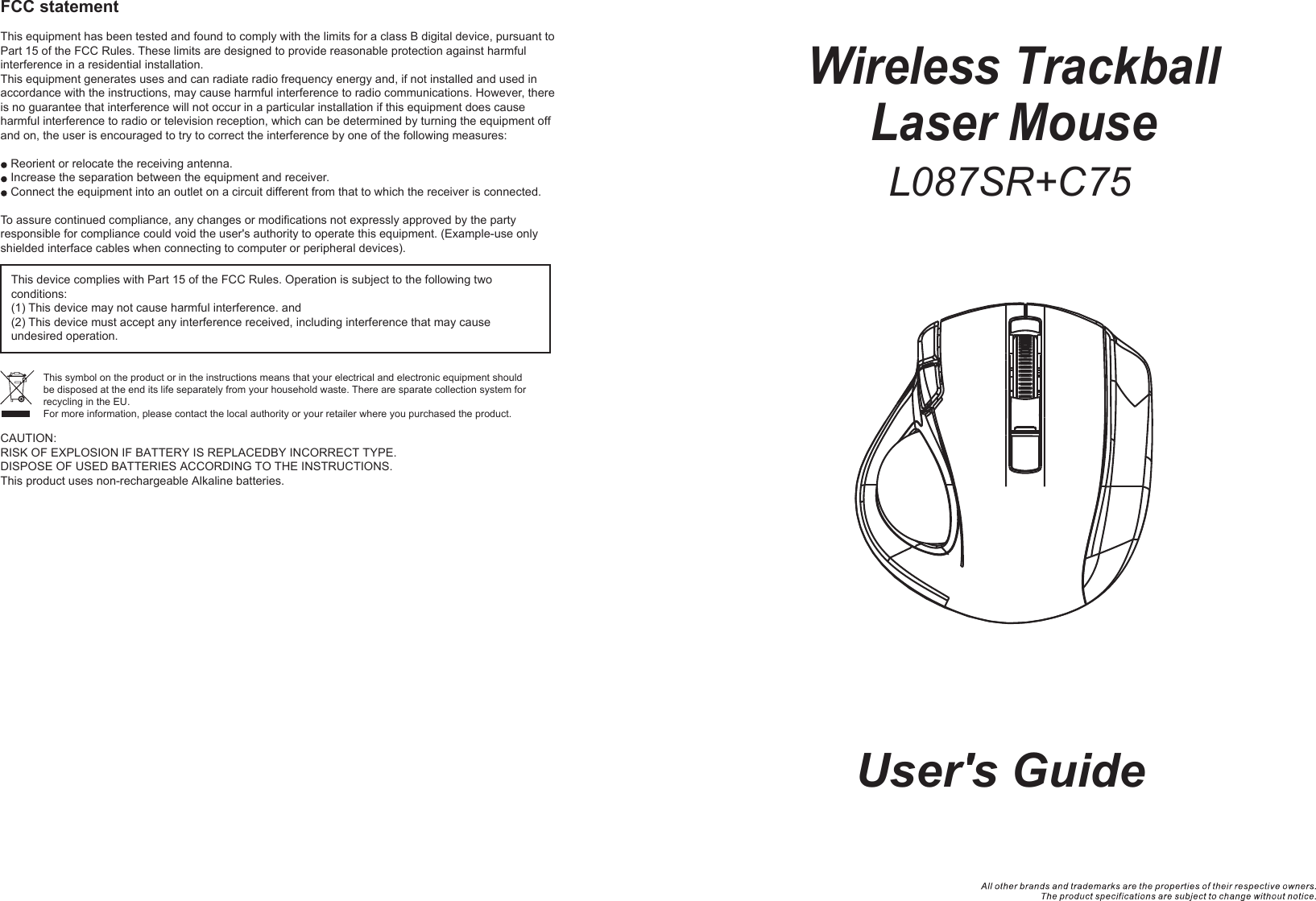 Wireless TrackballLaser Mouse  User&apos;s GuideFCC statementThis equipment has been tested and found to comply with the limits for a class B digital device, pursuant to Part 15 of the FCC Rules. These limits are designed to provide reasonable protection against harmful interference in a residential installation.This equipment generates uses and can radiate radio frequency energy and, if not installed and used in accordance with the instructions, may cause harmful interference to radio communications. However, there is no guarantee that interference will not occur in a particular installation if this equipment does cause harmful interference to radio or television reception, which can be determined by turning the equipment off and on, the user is encouraged to try to correct the interference by one of the following measures:Reorient or relocate the receiving antenna.Increase the separation between the equipment and receiver.Connect the equipment into an outlet on a circuit different from that to which the receiver is connected.To assure continued compliance, any changes or modifications not expressly approved by the party responsible for compliance could void the user&apos;s authority to operate this equipment. (Example-use only shielded interface cables when connecting to computer or peripheral devices).This device complies with Part 15 of the FCC Rules. Operation is subject to the following two conditions:(1) This device may not cause harmful interference. and (2) This device must accept any interference received, including interference that may cause undesired operation.This symbol on the product or in the instructions means that your electrical and electronic equipment should be disposed at the end its life separately from your household waste. There are sparate collection system for recycling in the EU.For more information, please contact the local authority or your retailer where you purchased the product.L087SR+C75CAUTION:RISK OF EXPLOSION IF BATTERY IS REPLACEDBY INCORRECT TYPE.DISPOSE OF USED BATTERIES ACCORDING TO THE INSTRUCTIONS.This product uses non-rechargeable Alkaline batteries.