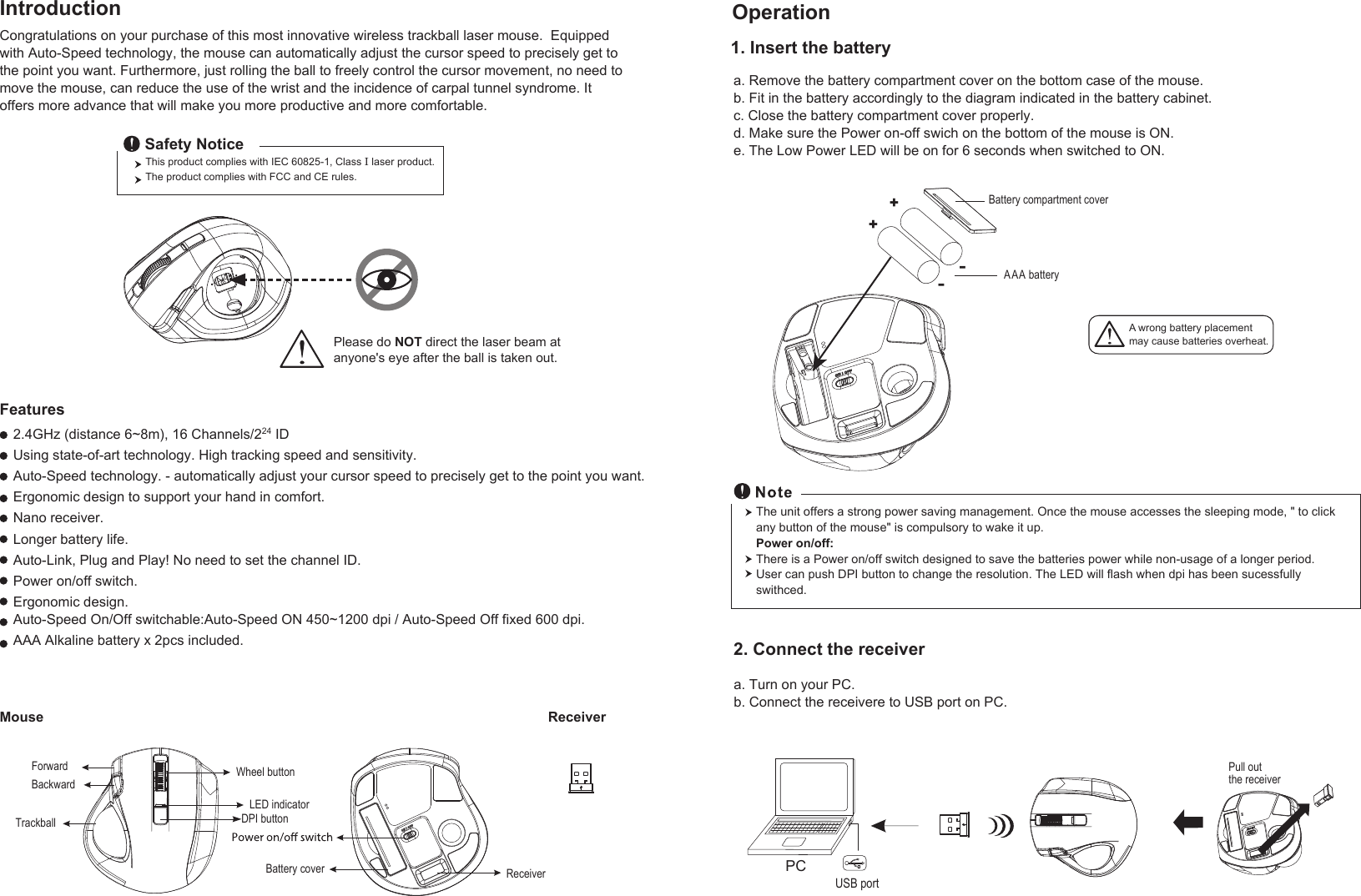 A wrong battery placementmay cause batteries overheat.The unit offers a strong power saving management. Once the mouse accesses the sleeping mode, &quot; to click any button of the mouse&quot; is compulsory to wake it up.Power on/off:There is a Power on/off switch designed to save the batteries power while non-usage of a longer period.User can push DPI button to change the resolution. The LED will flash when dpi has been sucessfully swithced.a. Remove the battery compartment cover on the bottom case of the mouse.b. Fit in the battery accordingly to the diagram indicated in the battery cabinet.c. Close the battery compartment cover properly.d. Make sure the Power on-off swich on the bottom of the mouse is ON.e. The Low Power LED will be on for 6 seconds when switched to ON.Congratulations on your purchase of this most innovative wireless trackball laser mouse.  Equipped with Auto-Speed technology, the mouse can automatically adjust the cursor speed to precisely get to the point you want. Furthermore, just rolling the ball to freely control the cursor movement, no need to move the mouse, can reduce the use of the wrist and the incidence of carpal tunnel syndrome. It offers more advance that will make you more productive and more comfortable. 2.4GHz (distance 6~8m), 16 Channels/224 IDUsing state-of-art technology. High tracking speed and sensitivity.Auto-Speed technology. - automatically adjust your cursor speed to precisely get to the point you want.Ergonomic design to support your hand in comfort.Nano receiver.Longer battery life.Auto-Link, Plug and Play! No need to set the channel ID.Power on/off switch.Ergonomic design.Auto-Speed On/Off switchable:Auto-Speed ON 450~1200 dpi / Auto-Speed Off fixed 600 dpi.AAA Alkaline battery x 2pcs included.ReceiverMouseFeaturesIntroduction Operation2. Connect the receiver1. Insert the batterya. Turn on your PC.b. Connect the receivere to USB port on PC.PCUSB portPull out the receiver Wheel buttonDPI buttonForwardBackwardTrackballThis product complies with IEC 60825-1, Class  laser product.  The product complies with FCC and CE rules.Safety NoticeBattery cover ReceiverPlease do NOT direct the laser beam at anyone&apos;s eye after the ball is taken out.++--Battery compartment coverAAA  batteryLED indicator