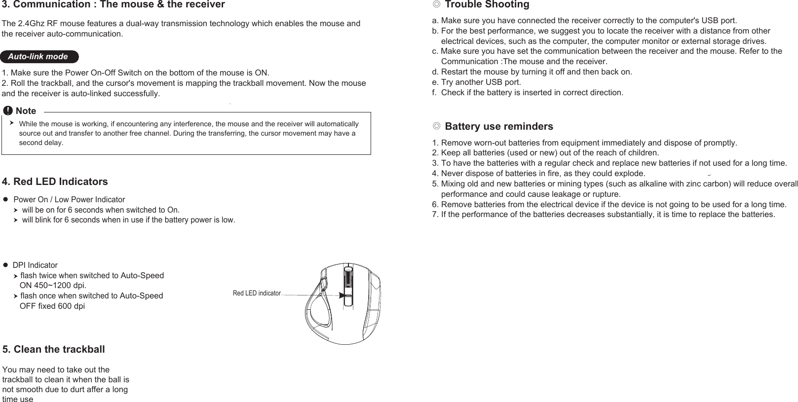 The 2.4Ghz RF mouse features a dual-way transmission technology which enables the mouse and the receiver auto-communication. 1. Make sure the Power On-Off Switch on the bottom of the mouse is ON.2. Roll the trackball, and the cursor&apos;s movement is mapping the trackball movement. Now the mouse and the receiver is auto-linked successfully.3. Communication : The mouse &amp; the receiver Auto-link mode◎ Trouble Shooting◎ Battery use remindersNoteWhile the mouse is working, if encountering any interference, the mouse and the receiver will automatically source out and transfer to another free channel. During the transferring, the cursor movement may have a second delay.4. Red LED IndicatorsPower On / Low Power Indicator    will be on for 6 seconds when switched to On.    will blink for 6 seconds when in use if the battery power is low.1. Remove worn-out batteries from equipment immediately and dispose of promptly.2. Keep all batteries (used or new) out of the reach of children.3. To have the batteries with a regular check and replace new batteries if not used for a long time.4. Never dispose of batteries in fire, as they could explode.5. Mixing old and new batteries or mining types (such as alkaline with zinc carbon) will reduce overall     performance and could cause leakage or rupture.6. Remove batteries from the electrical device if the device is not going to be used for a long time.7. If the performance of the batteries decreases substantially, it is time to replace the batteries.a. Make sure you have connected the receiver correctly to the computer&apos;s USB port.b. For the best performance, we suggest you to locate the receiver with a distance from other     electrical devices, such as the computer, the computer monitor or external storage drives.c. Make sure you have set the communication between the receiver and the mouse. Refer to the    Communication :The mouse and the receiver.d. Restart the mouse by turning it off and then back on.e. Try another USB port.f.  Check if the battery is inserted in correct direction.DPI Indicatorflash twice when switched to Auto-Speed    ON 450~1200 dpi.flash once when switched to Auto-Speed   OFF fixed 600 dpi.    Red LED indicator5. Clean the trackballYou may need to take out the trackball to clean it when the ball isnot smooth due to durt affer a longtime use