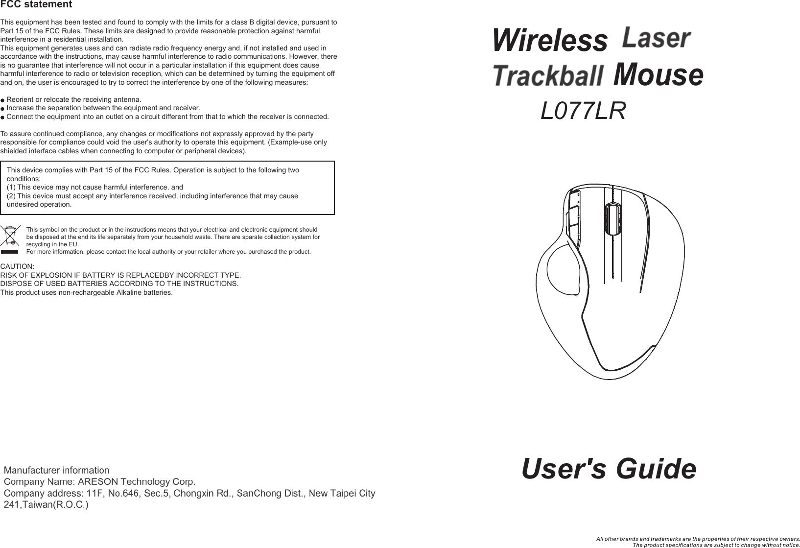 Wireless TrackballLaser Mouse  User&apos;s GuideFCC statementThis equipment has been tested and found to comply with the limits for a class B digital device, pursuant to Part 15 of the FCC Rules. These limits are designed to provide reasonable protection against harmful interference in a residential installation.This equipment generates uses and can radiate radio frequency energy and, if not installed and used in accordance with the instructions, may cause harmful interference to radio communications. However, there is no guarantee that interference will not occur in a particular installation if this equipment does cause harmful interference to radio or television reception, which can be determined by turning the equipment off and on, the user is encouraged to try to correct the interference by one of the following measures:Reorient or relocate the receiving antenna.Increase the separation between the equipment and receiver.Connect the equipment into an outlet on a circuit different from that to which the receiver is connected.To assure continued compliance, any changes or modifications not expressly approved by the party responsible for compliance could void the user&apos;s authority to operate this equipment. (Example-use only shielded interface cables when connecting to computer or peripheral devices).This device complies with Part 15 of the FCC Rules. Operation is subject to the following two conditions:(1) This device may not cause harmful interference. and (2) This device must accept any interference received, including interference that may cause undesired operation.This symbol on the product or in the instructions means that your electrical and electronic equipment should be disposed at the end its life separately from your household waste. There are sparate collection system for recycling in the EU.For more information, please contact the local authority or your retailer where you purchased the product.L077LR+C75CAUTION:RISK OF EXPLOSION IF BATTERY IS REPLACEDBY INCORRECT TYPE.DISPOSE OF USED BATTERIES ACCORDING TO THE INSTRUCTIONS.This product uses non-rechargeable Alkaline batteries.