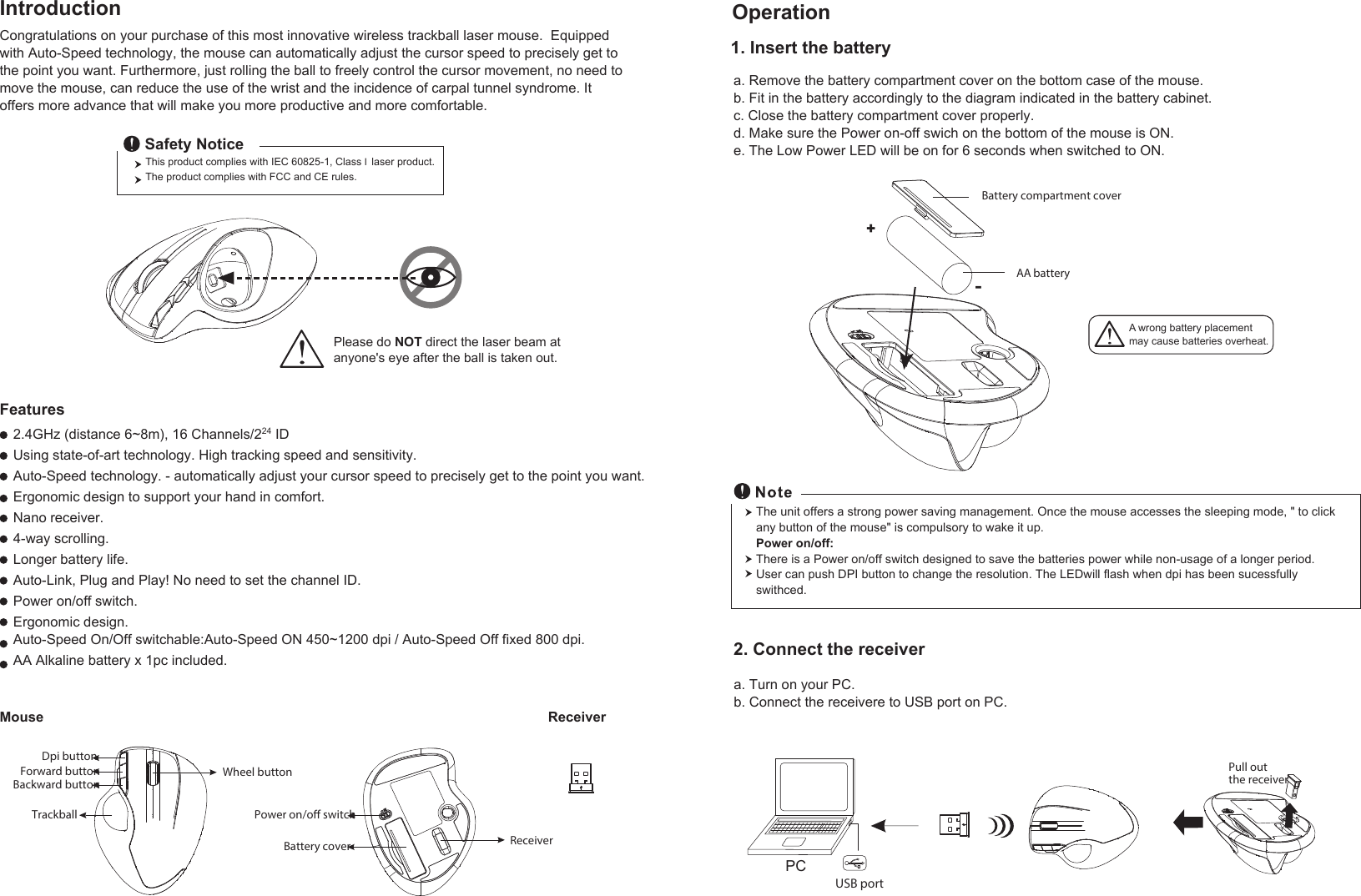 A wrong battery placementmay cause batteries overheat.The unit offers a strong power saving management. Once the mouse accesses the sleeping mode, &quot; to click any button of the mouse&quot; is compulsory to wake it up.Power on/off:There is a Power on/off switch designed to save the batteries power while non-usage of a longer period.User can push DPI button to change the resolution. The LEDwill flash when dpi has been sucessfully swithced.a. Remove the battery compartment cover on the bottom case of the mouse.b. Fit in the battery accordingly to the diagram indicated in the battery cabinet.c. Close the battery compartment cover properly.d. Make sure the Power on-off swich on the bottom of the mouse is ON.e. The Low Power LED will be on for 6 seconds when switched to ON.Congratulations on your purchase of this most innovative wireless trackball laser mouse.  Equipped with Auto-Speed technology, the mouse can automatically adjust the cursor speed to precisely get to the point you want. Furthermore, just rolling the ball to freely control the cursor movement, no need to move the mouse, can reduce the use of the wrist and the incidence of carpal tunnel syndrome. It offers more advance that will make you more productive and more comfortable. 2.4GHz (distance 6~8m), 16 Channels/224 IDUsing state-of-art technology. High tracking speed and sensitivity.Auto-Speed technology. - automatically adjust your cursor speed to precisely get to the point you want.Ergonomic design to support your hand in comfort.Nano receiver.4-way scrolling.Longer battery life.Auto-Link, Plug and Play! No need to set the channel ID.Power on/off switch.Ergonomic design.Auto-Speed On/Off switchable:Auto-Speed ON 450~1200 dpi / Auto-Speed Off fixed 800 dpi.AA Alkaline battery x 1pc included.ReceiverMouseFeaturesIntroduction Operation2. Connect the receiver1. Insert the batterya. Turn on your PC.b. Connect the receivere to USB port on PC.Power on/o switchReceiverBattery coverPCUSB portPull out the receiver Wheel buttonDpi buttonForward buttonBackward buttonTrackballThis product complies with IEC 60825-1, Class I laser product.  The product complies with FCC and CE rules.Safety NoticePlease do NOT direct the laser beam at anyone&apos;s eye after the ball is taken out.+-Battery compartment coverAA battery