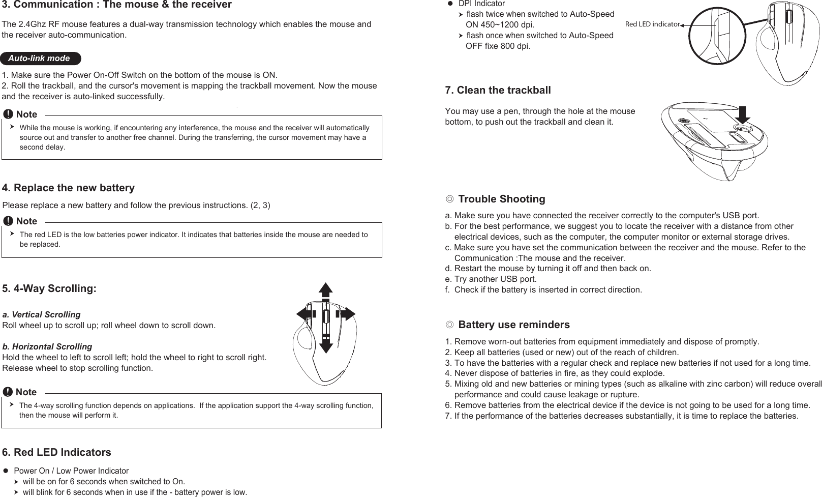 The 2.4Ghz RF mouse features a dual-way transmission technology which enables the mouse and the receiver auto-communication. 1. Make sure the Power On-Off Switch on the bottom of the mouse is ON.2. Roll the trackball, and the cursor&apos;s movement is mapping the trackball movement. Now the mouse and the receiver is auto-linked successfully.3. Communication : The mouse &amp; the receiver Auto-link mode◎ Trouble Shooting◎ Battery use remindersNoteWhile the mouse is working, if encountering any interference, the mouse and the receiver will automatically source out and transfer to another free channel. During the transferring, the cursor movement may have a second delay.NoteThe red LED is the low batteries power indicator. It indicates that batteries inside the mouse are needed to be replaced.4. Replace the new batteryPlease replace a new battery and follow the previous instructions. (2, 3)5. 4-Way Scrolling:a. Vertical ScrollingRoll wheel up to scroll up; roll wheel down to scroll down.b. Horizontal ScrollingHold the wheel to left to scroll left; hold the wheel to right to scroll right. Release wheel to stop scrolling function. NoteThe 4-way scrolling function depends on applications.  If the application support the 4-way scrolling function, then the mouse will perform it.6. Red LED IndicatorsPower On / Low Power Indicator    will be on for 6 seconds when switched to On.    will blink for 6 seconds when in use if the - battery power is low.DPI Indicator    flash twice when switched to Auto-Speed    ON 450~1200 dpi.    flash once when switched to Auto-Speed   OFF fixe 800 dpi.    Red LED indicator1. Remove worn-out batteries from equipment immediately and dispose of promptly.2. Keep all batteries (used or new) out of the reach of children.3. To have the batteries with a regular check and replace new batteries if not used for a long time.4. Never dispose of batteries in fire, as they could explode.5. Mixing old and new batteries or mining types (such as alkaline with zinc carbon) will reduce overall     performance and could cause leakage or rupture.6. Remove batteries from the electrical device if the device is not going to be used for a long time.7. If the performance of the batteries decreases substantially, it is time to replace the batteries.a. Make sure you have connected the receiver correctly to the computer&apos;s USB port.b. For the best performance, we suggest you to locate the receiver with a distance from other     electrical devices, such as the computer, the computer monitor or external storage drives.c. Make sure you have set the communication between the receiver and the mouse. Refer to the    Communication :The mouse and the receiver.d. Restart the mouse by turning it off and then back on.e. Try another USB port.f.  Check if the battery is inserted in correct direction.7. Clean the trackballYou may use a pen, through the hole at the mouse bottom, to push out the trackball and clean it.