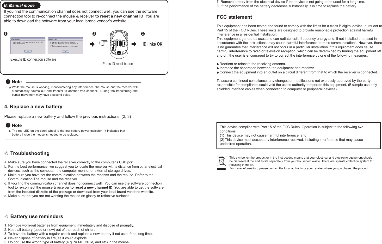 ◎ Battery use reminders1. Remove worn-out batteries from equipment immediately and dispose of promptly.2. Keep all battery (used or new) out of the reach of children.3. To have the battery with a regular check and replace a new battery if not used for a long time.4. Never dispose of battery in fire, as it could explode.5. Do not use the wrong type of battery (e.g. Ni MH, NiCd, and etc) in the mouse.FCC statementThis equipment has been tested and found to comply with the limits for a class B digital device, pursuant to Part 15 of the FCC Rules. These limits are designed to provide reasonable protection against harmful interference in a residential installation.This equipment generates uses and can radiate radio frequency energy and, if not installed and used in accordance with the instructions, may cause harmful interference to radio communications. However, there is no guarantee that interference will not occur in a particular installation if this equipment does cause harmful interference to radio or television reception, which can be determined by turning the equipment off and on, the user is encouraged to try to correct the interference by one of the following measures:● Reorient or relocate the receiving antenna.● Increase the separation between the equipment and receiver.● Connect the equipment into an outlet on a circuit different from that to which the receiver is connected.To assure continued compliance, any changes or modifications not expressly approved by the party responsible for compliance could void the user&apos;s authority to operate this equipment. (Example-use only shielded interface cables when connecting to computer or peripheral devices).FCC Radiation Exposure StatementThis equipment complies with FCC RF radiation exposure limits sent forth for an uncontrolled environment. This equipment should be installed and operated with a minimum distance of 20 centimeters between the radiator and your body. This device complies with Part 15 of the FCC Rules. Operation is subject to the following two conditions:(1) This device may not cause harmful interference. and (2) This device must accept any interference received, including interference that may cause undesired operation.◎ Troubleshootinga. Make sure you have connected the receiver correctly to the computer&apos;s USB port.b. For the best performance, we suggest you to locate the receiver with a distance from other electrical     devices, such as the computer, the computer monitor or external storage drives.c. Make sure you have set the communication between the receiver and the mouse. Refer to the     Communication:The mouse and the receiver.d. If you find the communication channel does not connect well.  You can use the software connection     tool to re-connect the mouse &amp; receiver to reset a new channel ID. You are able to get the software     from the included diskette of the package or download from your local brand vendor&apos;s website. e. Make sure that you are not working the mouse on glossy or reflective surfaces.This symbol on the product or in the instructions means that your electrical and electronic equipment should be disposed at the end its life separately from your household waste. There are sparate collection system for recycling in the EU.For more information, please contact the local authority or your retailer where you purchased the product.Press ID reset buttonExecute ID connection software12 3ID links OK!4. Replace a new battery         Please replace a new battery and follow the previous instructions. (2, 3)The red LED on the scroll wheel is the low battery power indicator.  It indicates that battery inside the mouse is needed to be replaced.NoteWhile the mouse is working, if encountering any interference, the mouse and the receiver will automatically  source  out  and  transfer  to  another  free  channel.    During  the  transferring,  the cursor movement may have a second delay.NoteB. Manual modeIf you find the communication channel does not connect well, you can use the software connection tool to re-connect the mouse &amp; receiver to reset a new channel ID. You are able to download the software from your local brand vendor&apos;s website. 7. Remove battery from the electrical device if the device is not going to be used for a long time.8. If the performance of the battery decreases substantially, it is time to replace the battery.