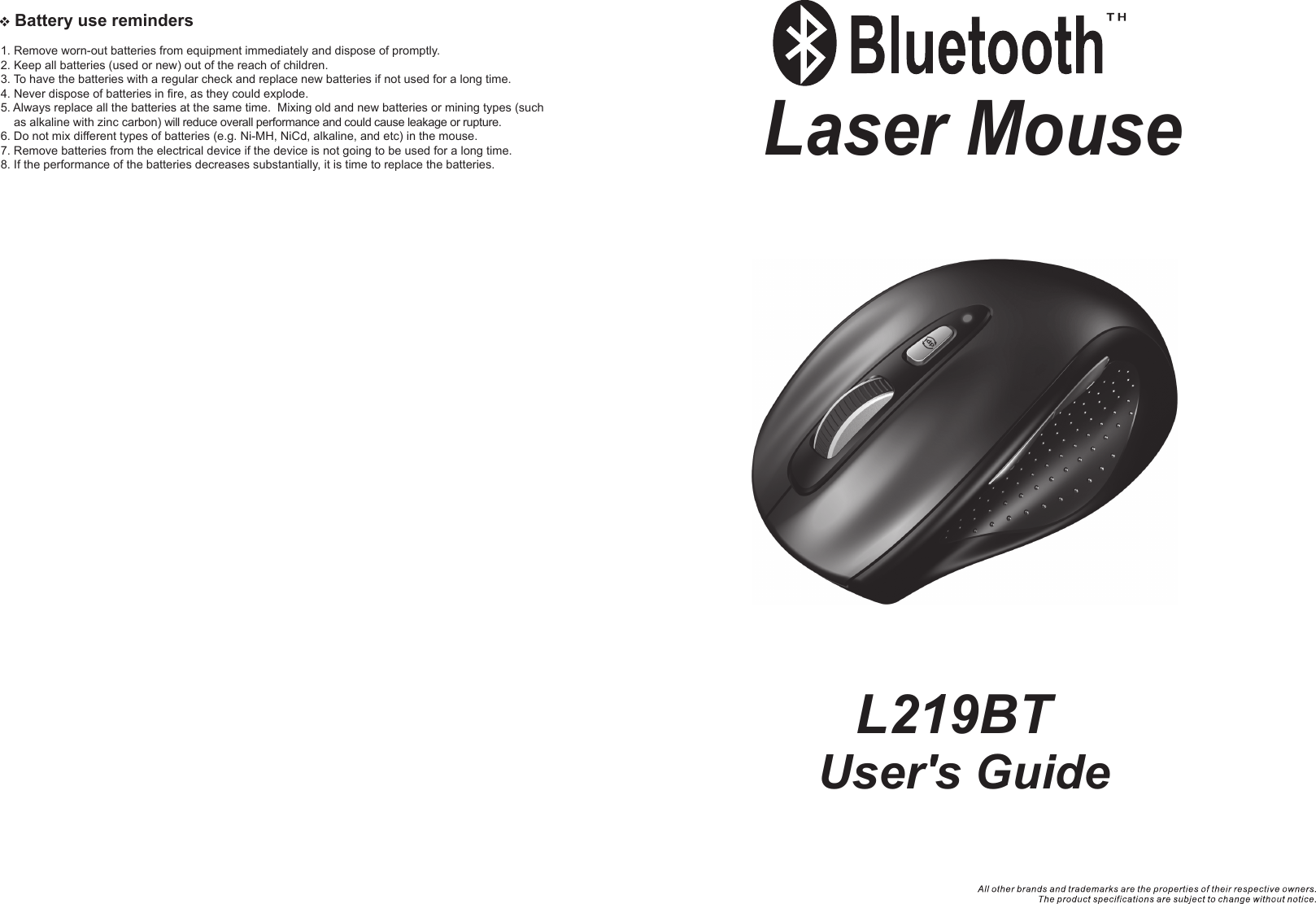    Battery use reminders1. Remove worn-out batteries from equipment immediately and dispose of promptly.2. Keep all batteries (used or new) out of the reach of children.3. To have the batteries with a regular check and replace new batteries if not used for a long time.4. Never dispose of batteries in fire, as they could explode.5. Always replace all the batteries at the same time.  Mixing old and new batteries or mining types (such     as alkaline with zinc carbon) will reduce overall performance and could cause leakage or rupture.6. Do not mix different types of batteries (e.g. Ni-MH, NiCd, alkaline, and etc) in the mouse.7. Remove batteries from the electrical device if the device is not going to be used for a long time.8. If the performance of the batteries decreases substantially, it is time to replace the batteries.User&apos;s GuideLaser Mouse  L219BT