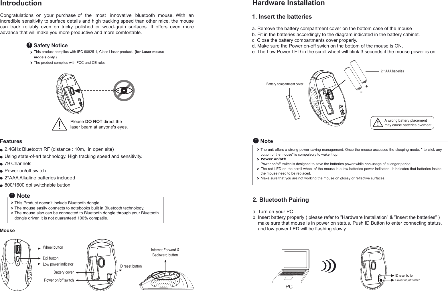 PCIntroductionCongratulations  on  your  purchase  of  the  most  innovative  bluetooth   mouse.  With   an incredible sensitivity to surface details and high tracking speed than other mice, the mouse can  track  reliably  even  on  tricky  polished  or  wood-grain  surfaces.  It  offers  even  more advance that will make you more productive and more comfortable.2.4GHz Bluetooth RF (distance : 10m,  in open site)Using state-of-art technology. High tracking speed and sensitivity.79 ChannelsPower on/off switch2*AAA Alkaline batteries included800/1600 dpi switchable button.FeaturesThis product complies with IEC 60825-1, Class I laser product.  (for Laser mouse models only.)The product complies with FCC and CE rules.Safety NoticeThis Product doesn’t include Bluetooth dongle.The mouse easily connects to notebooks built in Bluetooth technology. The mouse also can be connected to Bluetooth dongle through your Bluetooth dongle driver, it is not guaranteed 100% compatile.   Note1. Insert the batteriesa. Remove the battery compartment cover on the bottom case of the mouseb. Fit in the batteries accordingly to the diagram indicated in the battery cabinet.c. Close the battery compartments cover properly.d. Make sure the Power on-off swich on the bottom of the mouse is ON.e. The Low Power LED in the scroll wheel will blink 3 seconds if the mouse power is on.Hardware InstallationThe unit offers a strong power saving management. Once the mouse accesses the sleeping mode, &quot; to click any button of the mouse&quot; is compulsory to wake it up.Power on/off: Power on/off switch is designed to save the batteries power while non-usage of a longer period.2. Bluetooth Pairinga. Turn on your PC .b. Insert battery properly ( please refer to ”Hardware Installation” &amp; ”Insert the batteries” )     make sure that mouse is in power on status. Push ID Button to enter connecting status,     and low power LED will be flashing slowly  Please DO NOT direct the laser beam at anyone&apos;s eyes.Wheel buttonDpi buttonID reset buttonMousePower on/off switchBattery coverLow power indicator+-A wrong battery placementmay cause batteries overheat.Battery compartment cover2 * AAA batteriesID reset buttonPower on/off switchThe red LED on the scroll wheel of the mouse is a low batteries power indicator.  It indicates that batteries inside the mouse need to be replaced.Make sure that you are not working the mouse on glossy or reflective surfaces.Internet Forward &amp;Backward button