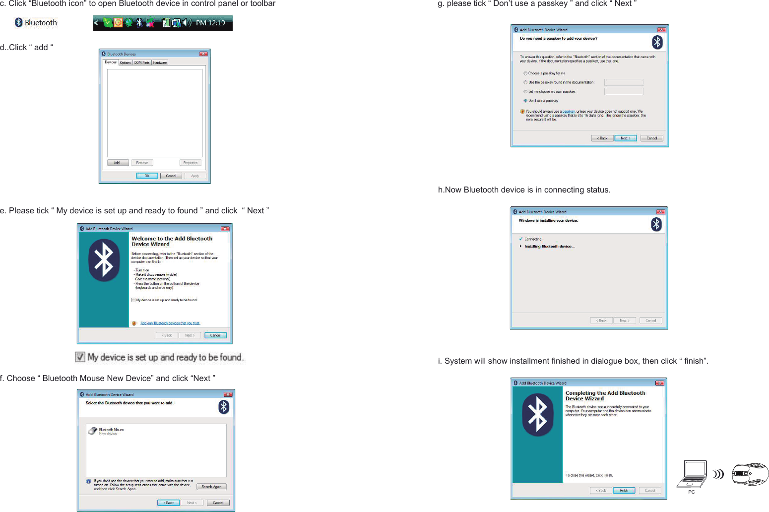 PCh.Now Bluetooth device is in connecting status.e. Please tick “ My device is set up and ready to found ” and click  “ Next ”f. Choose “ Bluetooth Mouse New Device” and click “Next ”g. please tick “ Don’t use a passkey ” and click “ Next ” i. System will show installment finished in dialogue box, then click “ finish”.c. Click “Bluetooth icon” to open Bluetooth device in control panel or toolbar d..Click “ add “