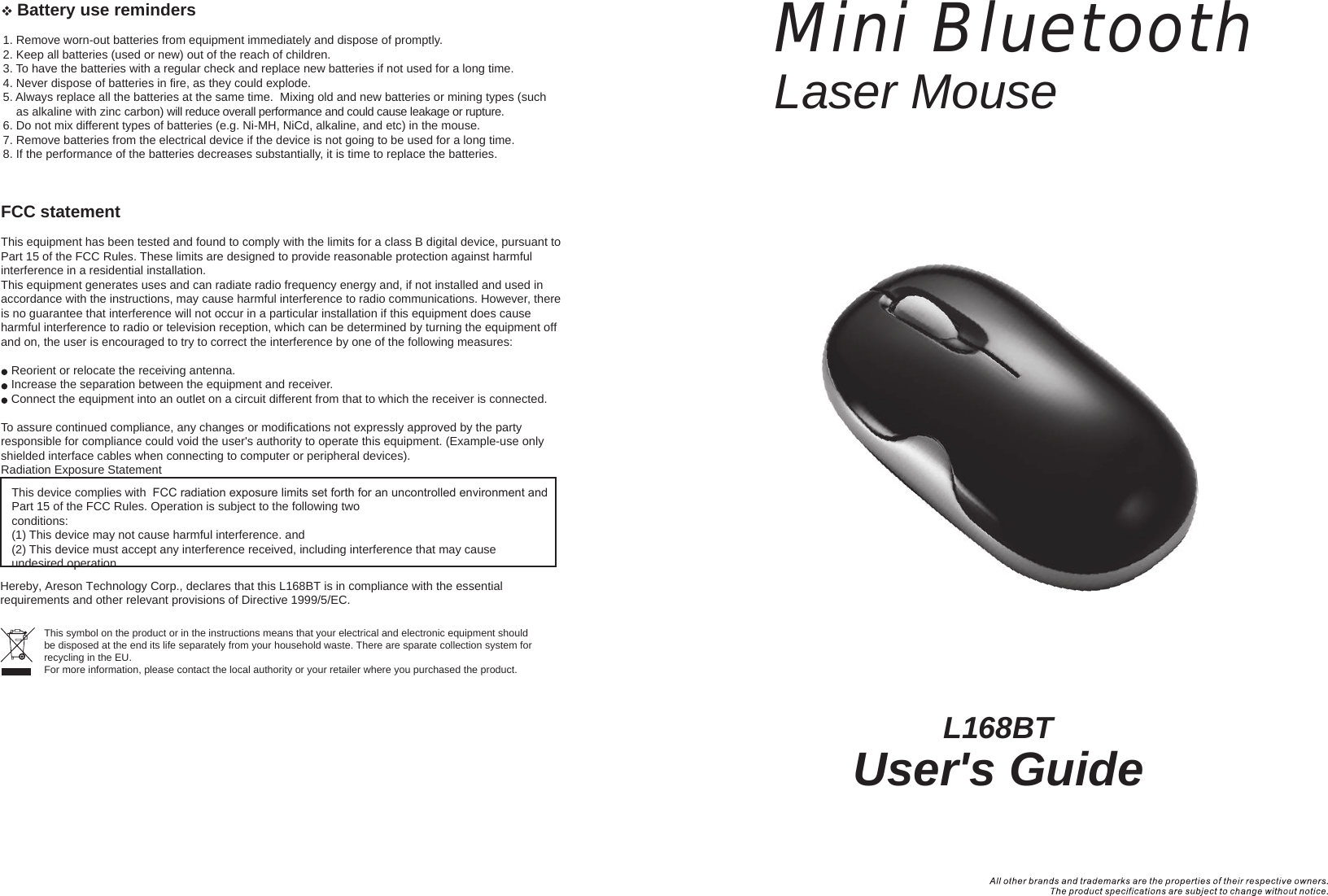 L168BTUser&apos;s GuideMini BluetoothLaser Mouse   Battery use reminders1. Remove worn-out batteries from equipment immediately and dispose of promptly.2. Keep all batteries (used or new) out of the reach of children.3. To have the batteries with a regular check and replace new batteries if not used for a long time.4. Never dispose of batteries in fire, as they could explode.5. Always replace all the batteries at the same time.  Mixing old and new batteries or mining types (such     as alkaline with zinc carbon) will reduce overall performance and could cause leakage or rupture.6. Do not mix different types of batteries (e.g. Ni-MH, NiCd, alkaline, and etc) in the mouse.7. Remove batteries from the electrical device if the device is not going to be used for a long time.8. If the performance of the batteries decreases substantially, it is time to replace the batteries.FCC statementThis equipment has been tested and found to comply with the limits for a class B digital device, pursuant to Part 15 of the FCC Rules. These limits are designed to provide reasonable protection against harmful interference in a residential installation.This equipment generates uses and can radiate radio frequency energy and, if not installed and used in accordance with the instructions, may cause harmful interference to radio communications. However, there is no guarantee that interference will not occur in a particular installation if this equipment does cause harmful interference to radio or television reception, which can be determined by turning the equipment off and on, the user is encouraged to try to correct the interference by one of the following measures:Reorient or relocate the receiving antenna.Increase the separation between the equipment and receiver.Connect the equipment into an outlet on a circuit different from that to which the receiver is connected.To assure continued compliance, any changes or modifications not expressly approved by the party responsible for compliance could void the user&apos;s authority to operate this equipment. (Example-use only shielded interface cables when connecting to computer or peripheral devices).Radiation Exposure Statement This device complies with  FCC radiation exposure limits set forth for an uncontrolled environment and Part 15 of the FCC Rules. Operation is subject to the following two conditions:(1) This device may not cause harmful interference. and (2) This device must accept any interference received, including interference that may cause undesired operation.This symbol on the product or in the instructions means that your electrical and electronic equipment should be disposed at the end its life separately from your household waste. There are sparate collection system for recycling in the EU.For more information, please contact the local authority or your retailer where you purchased the product.Hereby, Areson Technology Corp., declares that this L168BT is in compliance with the essential requirements and other relevant provisions of Directive 1999/5/EC.