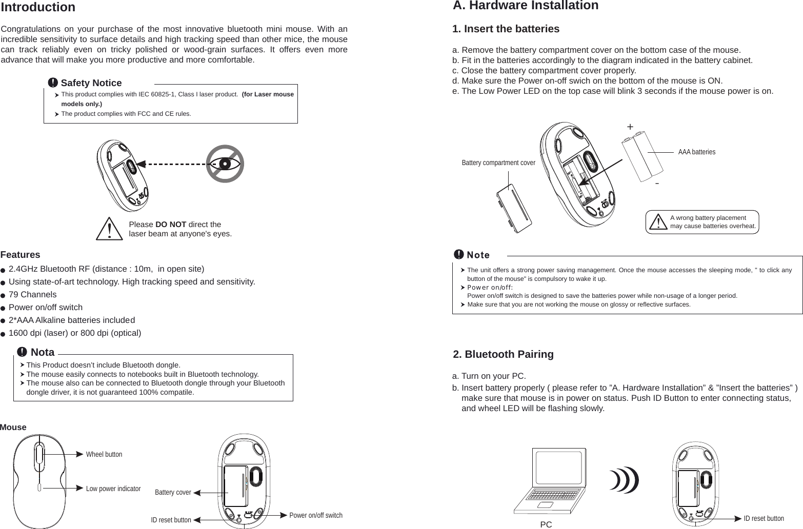 The unit offers a strong power saving management. Once the mouse accesses the sleeping mode, &quot; to click any button of the mouse&quot; is compulsory to wake it up.Power on/off: Power on/off switch is designed to save the batteries power while non-usage of a longer period.Make sure that you are not working the mouse on glossy or reflective surfaces.1. Insert the batteriesa. Remove the battery compartment cover on the bottom case of the mouse.b. Fit in the batteries accordingly to the diagram indicated in the battery cabinet.c. Close the battery compartment cover properly.d. Make sure the Power on-off swich on the bottom of the mouse is ON.e. The Low Power LED on the top case will blink 3 seconds if the mouse power is on. +-A wrong battery placementmay cause batteries overheat.Battery compartment coverAAA batteriesWheel buttonID reset button Power on/off switchBattery coverLow power indicatorPlease DO NOT direct the laser beam at anyone&apos;s eyes.MouseIntroductionCongratulations  on  your  purchase  of  the  most  innovative  bluetooth  mini  mouse.  With an incredible sensitivity to surface details and high tracking speed than other mice, the mouse can  track  reliably  even  on  tricky  polished  or  wood-grain  surfaces.  It  offers  even  more advance that will make you more productive and more comfortable.2.4GHz Bluetooth RF (distance : 10m,  in open site)Using state-of-art technology. High tracking speed and sensitivity.79 ChannelsPower on/off switch2*AAA Alkaline batteries included1600 dpi (laser) or 800 dpi (optical)FeaturesThis product complies with IEC 60825-1, Class I laser product.  (for Laser mouse models only.)The product complies with FCC and CE rules.Safety NoticeThis Product doesn’t include Bluetooth dongle.The mouse easily connects to notebooks built in Bluetooth technology. The mouse also can be connected to Bluetooth dongle through your Bluetooth dongle driver, it is not guaranteed 100% compatile.   NotaA. Hardware Installation2. Bluetooth Pairinga. Turn on your PC.b. Insert battery properly ( please refer to ”A. Hardware Installation” &amp; ”Insert the batteries” )     make sure that mouse is in power on status. Push ID Button to enter connecting status,     and wheel LED will be flashing slowly.ID reset buttonPC