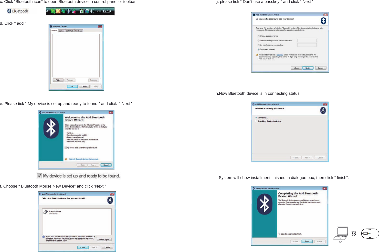 PCh.Now Bluetooth device is in connecting status.e. Please tick “ My device is set up and ready to found ” and click  “ Next ”f. Choose “ Bluetooth Mouse New Device” and click “Next ”g. please tick “ Don’t use a passkey ” and click “ Next ” i. System will show installment finished in dialogue box, then click “ finish”.c. Click “Bluetooth icon” to open Bluetooth device in control panel or toolbar d..Click “ add “