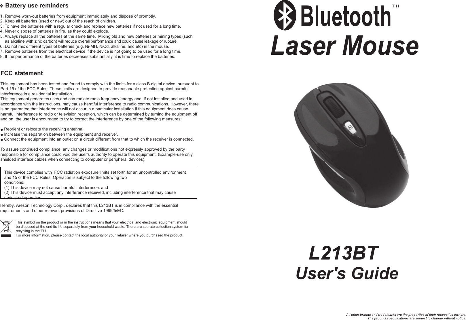    Battery use reminders1. Remove worn-out batteries from equipment immediately and dispose of promptly.2. Keep all batteries (used or new) out of the reach of children.3. To have the batteries with a regular check and replace new batteries if not used for a long time.4. Never dispose of batteries in fire, as they could explode.5. Always replace all the batteries at the same time.  Mixing old and new batteries or mining types (such     as alkaline with zinc carbon) will reduce overall performance and could cause leakage or rupture.6. Do not mix different types of batteries (e.g. Ni-MH, NiCd, alkaline, and etc) in the mouse.7. Remove batteries from the electrical device if the device is not going to be used for a long time.8. If the performance of the batteries decreases substantially, it is time to replace the batteries.User&apos;s GuideLaser Mouse  L213BTFCC statementThis equipment has been tested and found to comply with the limits for a class B digital device, pursuant to Part 15 of the FCC Rules. These limits are designed to provide reasonable protection against harmful interference in a residential installation.This equipment generates uses and can radiate radio frequency energy and, if not installed and used in accordance with the instructions, may cause harmful interference to radio communications. However, there is no guarantee that interference will not occur in a particular installation if this equipment does cause harmful interference to radio or television reception, which can be determined by turning the equipment off and on, the user is encouraged to try to correct the interference by one of the following measures:Reorient or relocate the receiving antenna.Increase the separation between the equipment and receiver.Connect the equipment into an outlet on a circuit different from that to which the receiver is connected.To assure continued compliance, any changes or modifications not expressly approved by the party responsible for compliance could void the user&apos;s authority to operate this equipment. (Example-use only shielded interface cables when connecting to computer or peripheral devices).This device complies with  FCC radiation exposure limits set forth for an uncontrolled environment and 15 of the FCC Rules. Operation is subject to the following two conditions:(1) This device may not cause harmful interference. and (2) This device must accept any interference received, including interference that may cause undesired operation.This symbol on the product or in the instructions means that your electrical and electronic equipment should be disposed at the end its life separately from your household waste. There are sparate collection system for recycling in the EU.For more information, please contact the local authority or your retailer where you purchased the product.Hereby, Areson Technology Corp., declares that this L213BT is in compliance with the essential requirements and other relevant provisions of Directive 1999/5/EC.
