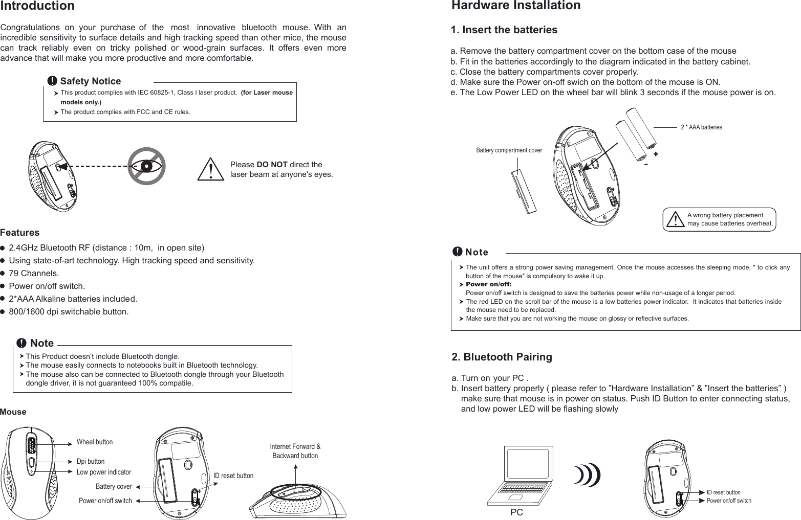 PCIntroduction na htiW .esuom   htooteulb  evitavonni tsom eht fo esahcrup ruoy no snoitalutargnoCincredible sensitivity to surface details and high tracking speed than other mice, the mouse can  track  reliably  even  on  tricky  polished  or  wood-grain  surfaces.  It  offers  even  more advance that will make you more productive and more comfortable.FeaturesThis product complies with IEC 60825-1, Class I laser product.  (for Laser mouse models only.)The product complies with FCC and CE rules.Safety NoticeNote1. Insert the batteriesa. Remove the battery compartment cover on the bottom case of the mouseb. Fit in the batteries accordingly to the diagram indicated in the battery cabinet.c. Close the battery compartments cover properly.d. Make sure the Power on-off swich on the bottom of the mouse is ON.e. The Low Power LED on the wheel bar will blink 3 seconds if the mouse power is on. Hardware InstallationThe unit offers a strong power saving management. Once the mouse accesses the sleeping mode, &quot; to click any button of the mouse&quot; is compulsory to wake it up.Power on/off: Power on/off switch is designed to save the batteries power while non-usage of a longer period.2. Bluetooth Pairinga. Turn on your PC .b. Insert battery properly ( please refer to ”Hardware Installation” &amp; ”Insert the batteries” )     make sure that mouse is in power on status. Push ID Button to enter connecting status,     and low power LED will be flashing slowly  Please DO NOT direct the laser beam at anyone&apos;s eyes.Wheel buttonDpi buttonID reset buttonMousePower on/off switchBattery coverLow power indicator+-A wrong battery placementmay cause batteries overheat.Battery compartment cover2 * AAA batteriesID reset buttonPower on/off switchThe red LED on the scroll bar of the mouse is a low batteries power indicator.  It indicates that batteries inside the mouse need to be replaced.Make sure that you are not working the mouse on glossy or reflective surfaces.Internet Forward &amp;Backward button2.4GHz Bluetooth RF (distance : 10m,  in open site)Using state-of-art technology. High tracking speed and sensitivity.79 Channels.Power on/off switch.2*AAA Alkaline batteries included.800/1600 dpi switchable button.This Product doesn’t include Bluetooth dongle.The mouse easily connects to notebooks built in Bluetooth technology.The mouse also can be connected to Bluetooth dongle through your Bluetooth dongle driver, it is not guaranteed 100% compatile.     