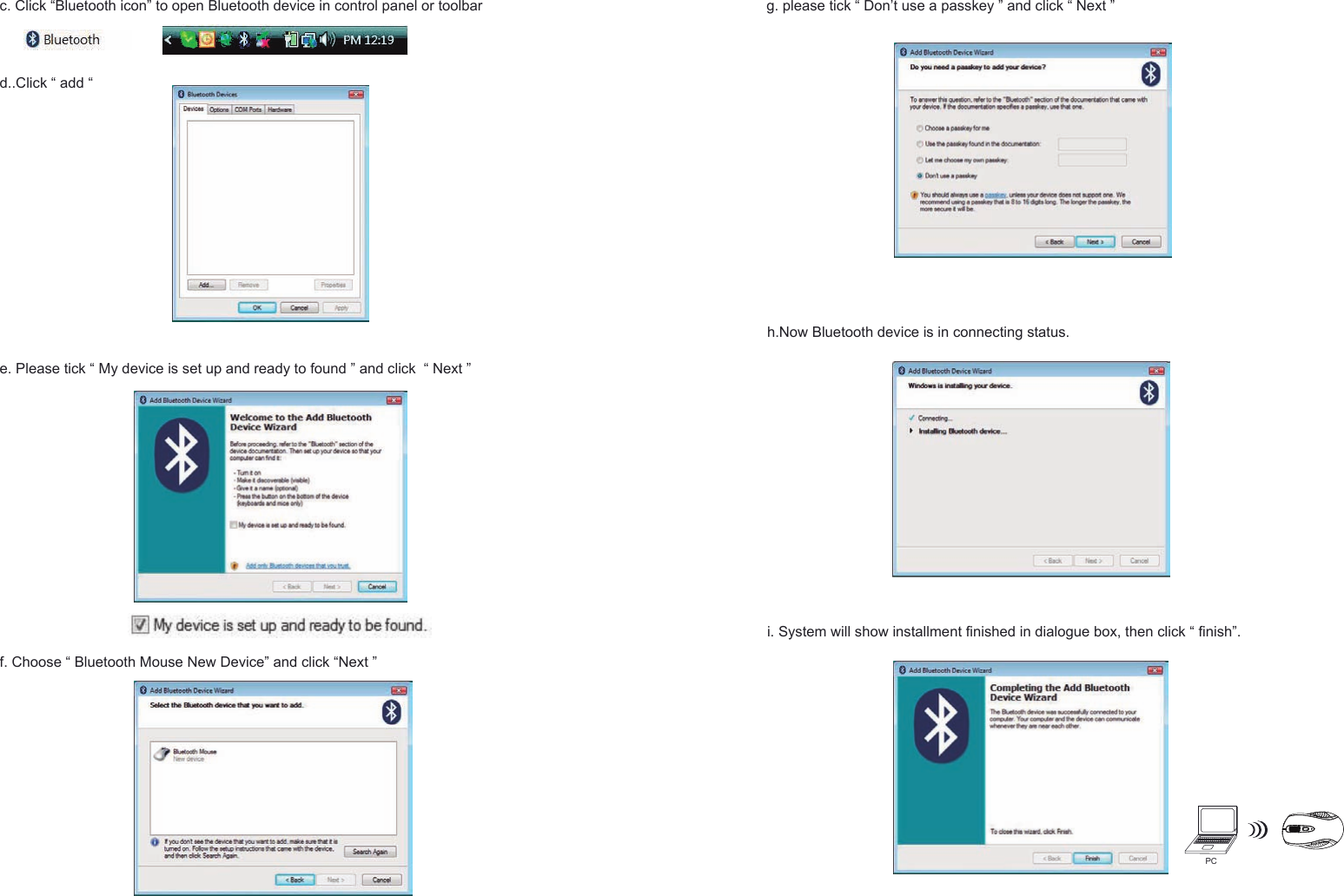 PCh.Now Bluetooth device is in connecting status.e. Please tick “ My device is set up and ready to found ” and click  “ Next ”f. Choose “ Bluetooth Mouse New Device” and click “Next ”g. please tick “ Don’t use a passkey ” and click “ Next ” i. System will show installment finished in dialogue box, then click “ finish”.c. Click “Bluetooth icon” to open Bluetooth device in control panel or toolbar d..Click “ add “