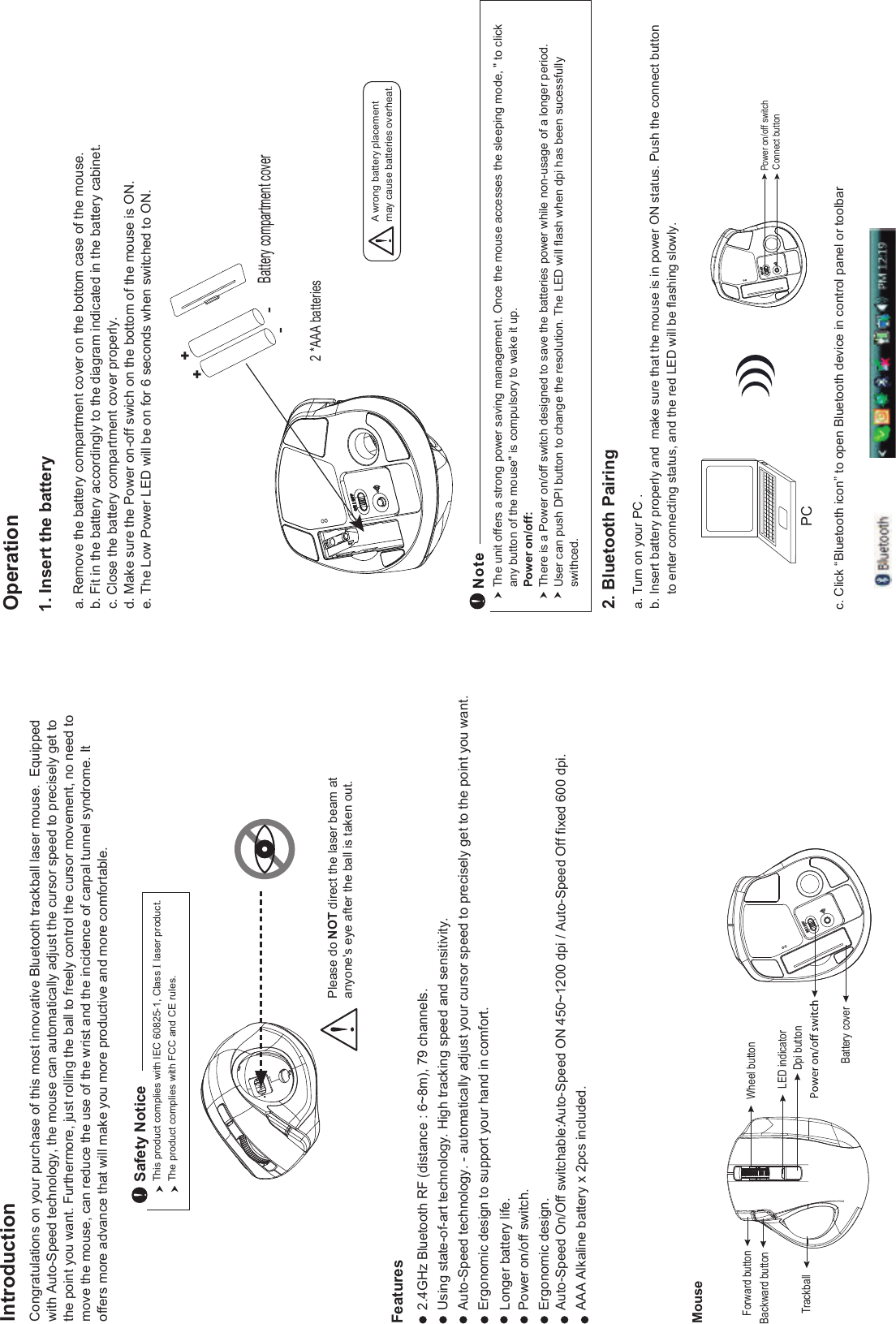 A wrong battery placementmay cause batteries overheat.The unit offers a strong power saving management. Once the mouse accesses the sleeping mode, &quot; to click any button of the mouse&quot; is compulsory to wake it up.Power on/off:There is a Power on/off switch designed to save the batteries power while non-usage of a longer period.User can push DPI button to change the resolution. The LED will flash when dpi has been sucessfully swithced.a. Remove the battery compartment cover on the bottom case of the mouse.b. Fit in the battery accordingly to the diagram indicated in the battery cabinet.c. Close the battery compartment cover properly.d. Make sure the Power on-off swich on the bottom of the mouse is ON.e. The Low Power LED will be on for 6 seconds when switched to ON.Congratulations on your purchase of this most innovative Bluetooth trackball laser mouse.  Equipped with Auto-Speed technology, the mouse can automatically adjust the cursor speed to precisely get to the point you want. Furthermore, just rolling the ball to freely control the cursor movement, no need to move the mouse, can reduce the use of the wrist and the incidence of carpal tunnel syndrome. It offers more advance that will make you more productive and more comfortable. 2.4GHz Bluetooth RF (distance : 6~8m), 79 channels.Using state-of-art technology. High tracking speed and sensitivity.Auto-Speed technology. - automatically adjust your cursor speed to precisely get to the point you want.Ergonomic design to support your hand in comfort.Longer battery life.Power on/off switch.Ergonomic design.Auto-Speed On/Off switchable:Auto-Speed ON 450~1200 dpi / Auto-Speed Off fixed 600 dpi.AAA Alkaline battery x 2pcs included.MouseFeaturesIntroduction Operation2. Bluetooth Pairing1. Insert the batteryThis product complies with IEC 60825-1, Class , laser product.  The product complies with FCC and CE rules.Safety NoticeBattery coverPlease do NOT direct the laser beam at anyone&apos;s eye after the ball is taken out.Wheel buttonDpi buttonForward button Backward buttonTrackball PCConnect buttonc. Click “Bluetooth icon” to open Bluetooth device in control panel or toolbar a. Turn on your PC .b. Insert battery properly and  make sure that the mouse is in power ON status. Push the connect button     to enter connecting status, and the red LED will be flashing slowly.Power on/off switchBattery compartment cover2 *AAA batteries--LED indicator++