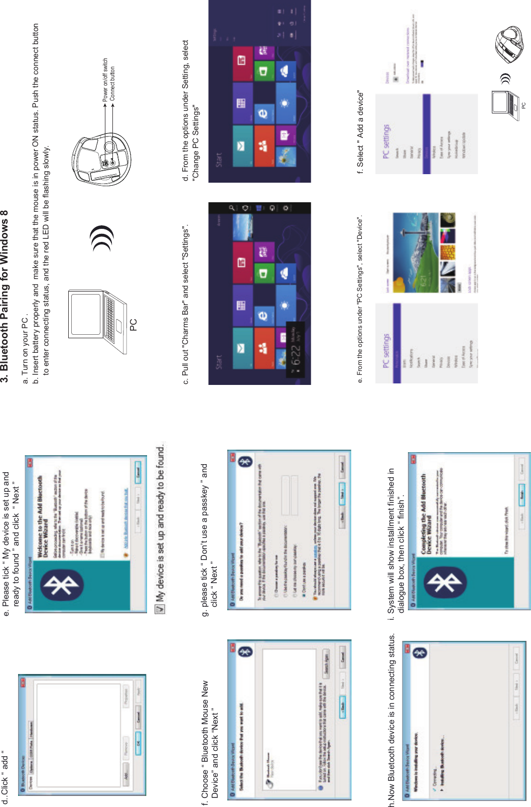 PCf. Choose “ Bluetooth Mouse New    Device” and click “Next ”i. System will show installment finished in    dialogue box, then click “ finish”.h.Now Bluetooth device is in connecting status.e. Please tick “ My device is set up and     ready to found ” and click  “ Next ”g. please tick “ Don’t use a passkey ” and     click “ Next ” d..Click “ add “ 3. Bluetooth Pairing for Windows 8d. From the options under Setting, select &quot;Change PC Settings&quot;c. Pull out &quot;Charms Bar&quot; and select &quot;Settings&quot;.a. Turn on your PC .b. Insert battery properly and  make sure that the mouse is in power ON status. Push the connect button     to enter connecting status, and the red LED will be flashing slowly.f. Select &quot; Add a device&quot;e. From the options under &quot;PC Settings&quot;, select &quot;Device&quot;.PCConnect buttonPower on/off switch