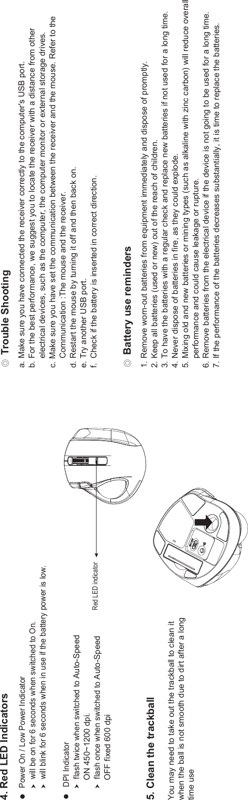 Ϩ!Trouble ShootingϨ!Battery use reminders4. Red LED IndicatorsPower On / Low Power Indicator    will be on for 6 seconds when switched to On.    will blink for 6 seconds when in use if the battery power is low.1. Remove worn-out batteries from equipment immediately and dispose of promptly.2. Keep all batteries (used or new) out of the reach of children.3. To have the batteries with a regular check and replace new batteries if not used for a long time.4. Never dispose of batteries in fire, as they could explode.5. Mixing old and new batteries or mining types (such as alkaline with zinc carbon) will reduce overall     performance and could cause leakage or rupture.6. Remove batteries from the electrical device if the device is not going to be used for a long time.7. If the performance of the batteries decreases substantially, it is time to replace the batteries.a. Make sure you have connected the receiver correctly to the computer&apos;s USB port.b. For the best performance, we suggest you to locate the receiver with a distance from other     electrical devices, such as the computer, the computer monitor or external storage drives.c. Make sure you have set the communication between the receiver and the mouse. Refer to the    Communication :The mouse and the receiver.d. Restart the mouse by turning it off and then back on.e. Try another USB port.f.  Check if the battery is inserted in correct direction.DPI Indicator    flash twice when switched to Auto-Speed    ON 450~1200 dpi.flash once when switched to Auto-Speed   OFF fixed 600 dpi.    Red LED indicator5. Clean the trackballYou may need to take out the trackball to clean itwhen the ball is not smooth due to dirt after a longtime use 