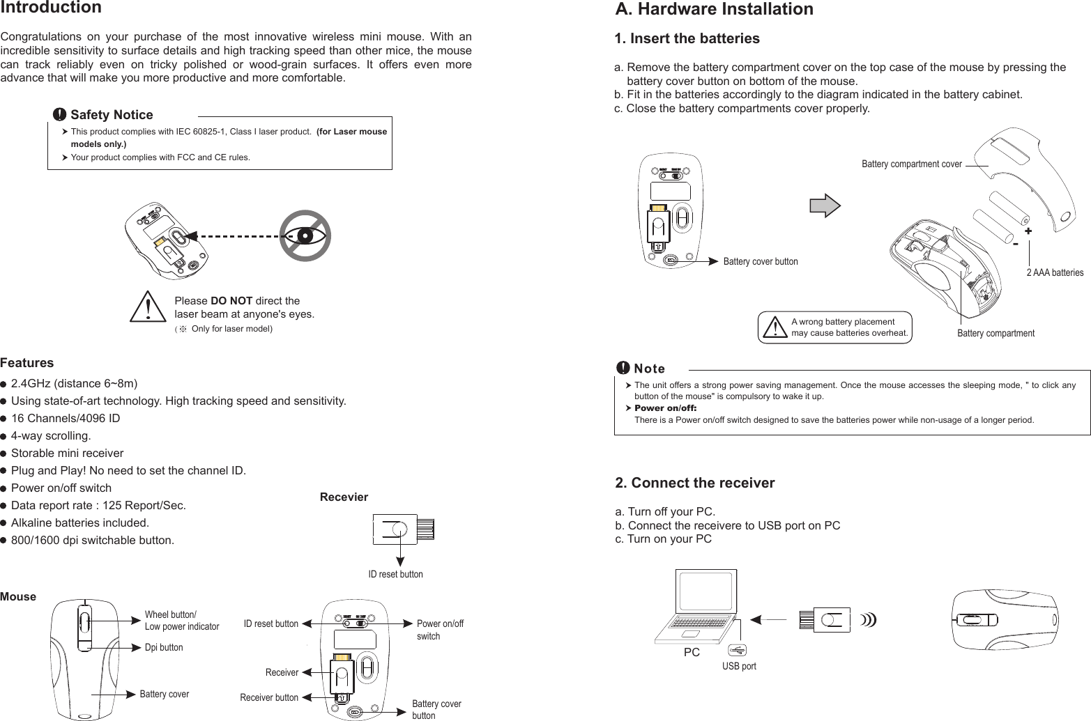 RecevierID reset button1. Insert the batteriesa. Remove the battery compartment cover on the top case of the mouse by pressing the     battery cover button on bottom of the mouse.b. Fit in the batteries accordingly to the diagram indicated in the battery cabinet.c. Close the battery compartments cover properly.Wheel button/Low power indicatorDpi buttonBattery cover Battery cover buttonID reset buttonReceiverReceiver buttonMouseIntroductionCongratulations  on  your  purchase  of  the  most  innovative  wireless  mini  mouse.  With  an incredible sensitivity to surface details and high tracking speed than other mice, the mouse can  track  reliably  even  on  tricky  polished  or  wood-grain  surfaces.  It  offers  even  more advance that will make you more productive and more comfortable.A. Hardware Installation2.4GHz (distance 6~8m)Using state-of-art technology. High tracking speed and sensitivity.16 Channels/4096 ID4-way scrolling.Storable mini receiverPlug and Play! No need to set the channel ID.Power on/off switchData report rate : 125 Report/Sec. Alkaline batteries included. 800/1600 dpi switchable button.Power on/offswitchThis product complies with IEC 60825-1, Class I laser product.  (for Laser mouse models only.)Your product complies with FCC and CE rules.Safety NoticePlease DO NOT direct the laser beam at anyone&apos;s eyes.(※ Only for laser model)Features+-A wrong battery placementmay cause batteries overheat. Battery compartmentBattery compartment cover2 AAA batteriesBattery cover buttonThe unit offers a strong power saving management. Once the mouse accesses the sleeping mode, &quot; to click any button of the mouse&quot; is compulsory to wake it up.Power on/off: There is a Power on/off switch designed to save the batteries power while non-usage of a longer period.2. Connect the receivera. Turn off your PC.b. Connect the receivere to USB port on PCc. Turn on your PCPCUSB port