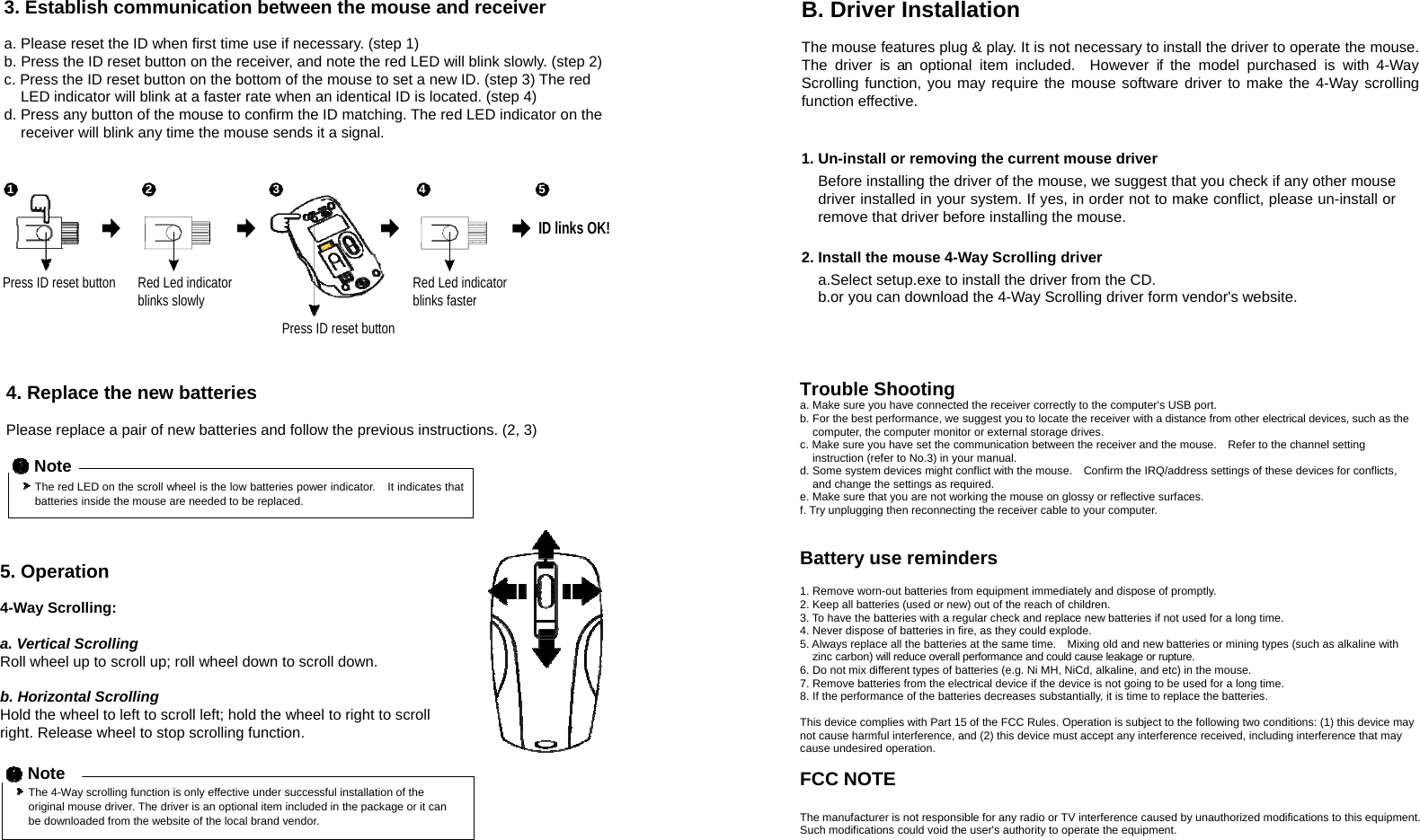 3. Establish communication between the mouse and receiver  a. Please reset the ID when first time use if necessary. (step 1) b. Press the ID reset button on the receiver, and note the red LED will blink slowly. (step 2) c. Press the ID reset button on the bottom of the mouse to set a new ID. (step 3) The red LED indicator will blink at a faster rate when an identical ID is located. (step 4) d. Press any button of the mouse to confirm the ID matching. The red LED indicator on the receiver will blink any time the mouse sends it a signal.   1 2 3 4 5  ID links OK! B. Driver Installation  The mouse features plug &amp; play. It is not necessary to install the driver to operate the mouse. The driver is an optional item included.  However if the model purchased is with 4-Way Scrolling function, you may require the mouse software driver to make the 4-Way scrolling function effective.   1. Un-install or removing the current mouse driver Before installing the driver of the mouse, we suggest that you check if any other mouse driver installed in your system. If yes, in order not to make conflict, please un-install or remove that driver before installing the mouse.  2. Install the mouse 4-Way Scrolling driver Press ID reset button Red Led indicator blinks slowly    Press ID reset button Red Led indicator blinks faster a.Select setup.exe to install the driver from the CD. b.or you can download the 4-Way Scrolling driver form vendor&apos;s website.    4. Replace the new batteries  Please replace a pair of new batteries and follow the previous instructions. (2, 3)  Note The red LED on the scroll wheel is the low batteries power indicator.    It indicates that batteries inside the mouse are needed to be replaced.    5. Operation  4-Way Scrolling:  a. Vertical Scrolling Roll wheel up to scroll up; roll wheel down to scroll down.  b. Horizontal Scrolling Hold the wheel to left to scroll left; hold the wheel to right to scroll right. Release wheel to stop scrolling function.  Note The 4-Way scrolling function is only effective under successful installation of the original mouse driver. The driver is an optional item included in the package or it can be downloaded from the website of the local brand vendor.  Trouble Shooting a. Make sure you have connected the receiver correctly to the computer&apos;s USB port. b. For the best performance, we suggest you to locate the receiver with a distance from other electrical devices, such as the computer, the computer monitor or external storage drives. c. Make sure you have set the communication between the receiver and the mouse.    Refer to the channel setting instruction (refer to No.3) in your manual. d. Some system devices might conflict with the mouse.    Confirm the IRQ/address settings of these devices for conflicts, and change the settings as required. e. Make sure that you are not working the mouse on glossy or reflective surfaces.   f. Try unplugging then reconnecting the receiver cable to your computer.   Battery use reminders  1. Remove worn-out batteries from equipment immediately and dispose of promptly. 2. Keep all batteries (used or new) out of the reach of children. 3. To have the batteries with a regular check and replace new batteries if not used for a long time. 4. Never dispose of batteries in fire, as they could explode. 5. Always replace all the batteries at the same time.    Mixing old and new batteries or mining types (such as alkaline with zinc carbon) will reduce overall performance and could cause leakage or rupture. 6. Do not mix different types of batteries (e.g. Ni MH, NiCd, alkaline, and etc) in the mouse. 7. Remove batteries from the electrical device if the device is not going to be used for a long time. 8. If the performance of the batteries decreases substantially, it is time to replace the batteries.  This device complies with Part 15 of the FCC Rules. Operation is subject to the following two conditions: (1) this device may not cause harmful interference, and (2) this device must accept any interference received, including interference that may cause undesired operation.  FCC NOTE  The manufacturer is not responsible for any radio or TV interference caused by unauthorized modifications to this equipment. Such modifications could void the user&apos;s authority to operate the equipment. 