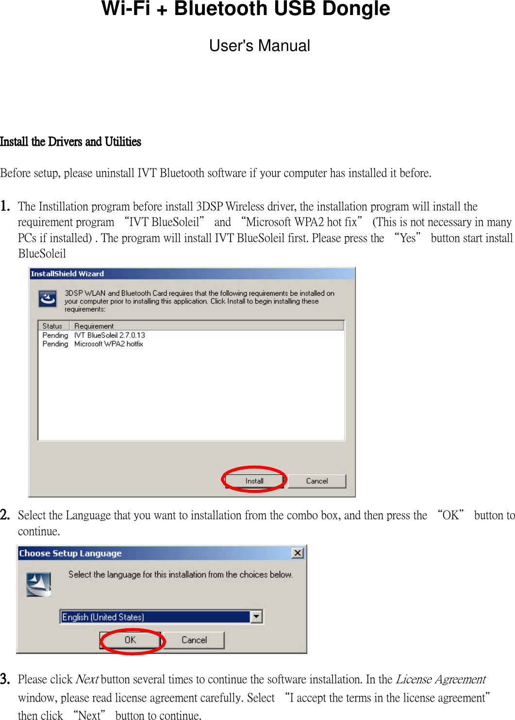 Wi-Fi + Bluetooth USB Dongle  User&apos;s Manual    Install the Drivers and UtilitiesInstall the Drivers and UtilitiesInstall the Drivers and UtilitiesInstall the Drivers and Utilities  Before setup, please uninstall IVT Bluetooth software if your computer has installed it before.  1.1.1.1. The Instillation program before install 3DSP Wireless driver, the installation program will install the requirement program “IVT BlueSoleil” and “Microsoft WPA2 hot fix” (This is not necessary in many PCs if installed) . The program will install IVT BlueSoleil first. Please press the “Yes” button start install BlueSoleil                2.2.2.2. Select the Language that you want to installation from the combo box, and then press the “OK” button to continue.         3.3.3.3. Please click Next button several times to continue the software installation. In the License Agreement window, please read license agreement carefully. Select “I accept the terms in the license agreement” then click “Next” button to continue.    