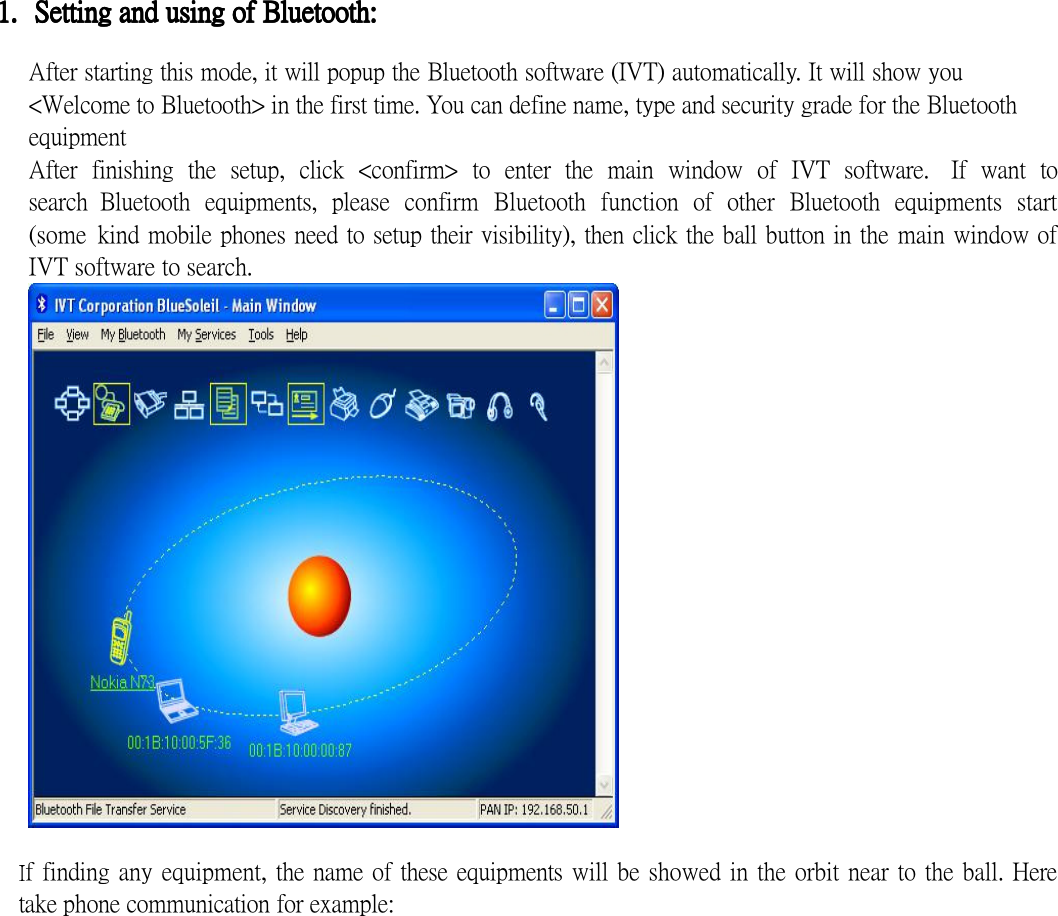  1.1.1.1. Setting and using of Bluetooth:Setting and using of Bluetooth:Setting and using of Bluetooth:Setting and using of Bluetooth:     After starting this mode, it will popup the Bluetooth software (IVT) automatically. It will show you &lt;Welcome to Bluetooth&gt; in the first time. You can define name, type and security grade for the Bluetooth equipment After  finishing  the  setup,  click  &lt;confirm&gt;  to  enter  the  main  window  of  IVT  software.   If  want  to search  Bluetooth  equipments,  please  confirm  Bluetooth  function  of  other  Bluetooth  equipments  start (some  kind mobile phones need to setup their visibility), then click the ball button in the main window of IVT software to search.  f finding any equipment, the name of these equipments will be showed in the orbit near to the ball. Here take phone communication for example: 