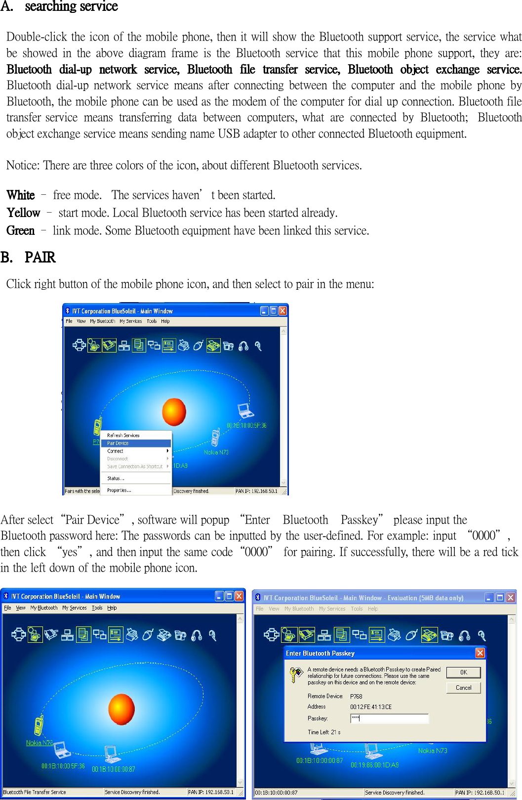 A.A.A.A. searchingsearchingsearchingsearching    serviceserviceserviceservice     Double-click the icon of the mobile phone, then it will show the Bluetooth support service, the service what be  showed  in  the  above  diagram  frame  is  the  Bluetooth  service  that  this  mobile  phone  support,  they  are: BluetoothBluetoothBluetoothBluetooth     dialdialdialdial----upupupup     netwonetwonetwonetworkrkrkrk     serviceserviceserviceservice,,,,     BluetoothBluetoothBluetoothBluetooth     filfilfilfileeee     transfetransfetransfetransfer r r r  serviceserviceserviceservice, , , ,  BluetBluetBluetBluetooooothothothoth     objectobjectobjectobject     exchangeexchangeexchangeexchange     seseseserrrrvice.vice.vice.vice. Bluetooth  dial-up  network  service  means  after  connecting  between  the  computer  and  the  mobile  phone  by Bluetooth, the mobile phone can be used as the modem of the computer for dial up connection. Bluetooth file transfer service  means  transferring  data  between  computers, what  are  connected  by  Bluetooth;   Bluetooth object exchange service means sending name USB adapter to other connected Bluetooth equipment.  Notice: There are three colors of the icon, about different Bluetooth services.  WhiteWhiteWhiteWhite    – free mode.  The services haven’t been started. YellowYellowYellowYellow – start mode. Local Bluetooth service has been started already. GreenGreenGreenGreen    – link mode. Some Bluetooth equipment have been linked this service.  B.B.B.B. PAIRPAIRPAIRPAIR  Click right button of the mobile phone icon, and then select to pair in the menu:    After select“Pair Device”, software will popup “Enter    Bluetooth    Passkey” please input the   Bluetooth password here: The passwords can be inputted by the user-defined. For example: input “0000”, then click “yes”, and then input the same code“0000” for pairing. If successfully, there will be a red tick in the left down of the mobile phone icon.   