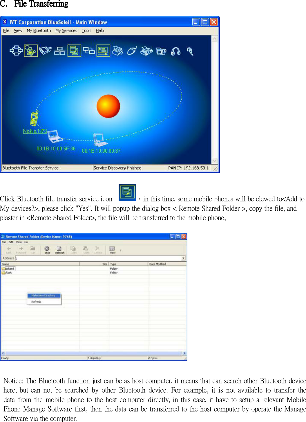  C.C.C.C. FilFilFilFile e e e TransferringTransferringTransferringTransferring       Click Bluetooth file transfer service icon    ，in this time, some mobile phones will be clewed to&lt;Add to My devices?&gt;, please click &quot;Yes&quot;. It will popup the dialog box &lt; Remote Shared Folder &gt;, copy the file, and plaster in &lt;Remote Shared Folder&gt;, the file will be transferred to the mobile phone;     Notice: The Bluetooth function just can be as host computer, it means that can search other Bluetooth device here, but can  not  be  searched  by  other  Bluetooth  device.  For  example,  it  is  not  available  to  transfer  the data  from  the  mobile phone to the  host  computer directly,  in this case,  it  have to  setup a  relevant Mobile Phone Manage Software first, then the data can be transferred to the host computer by operate the Manage Software via the computer.    