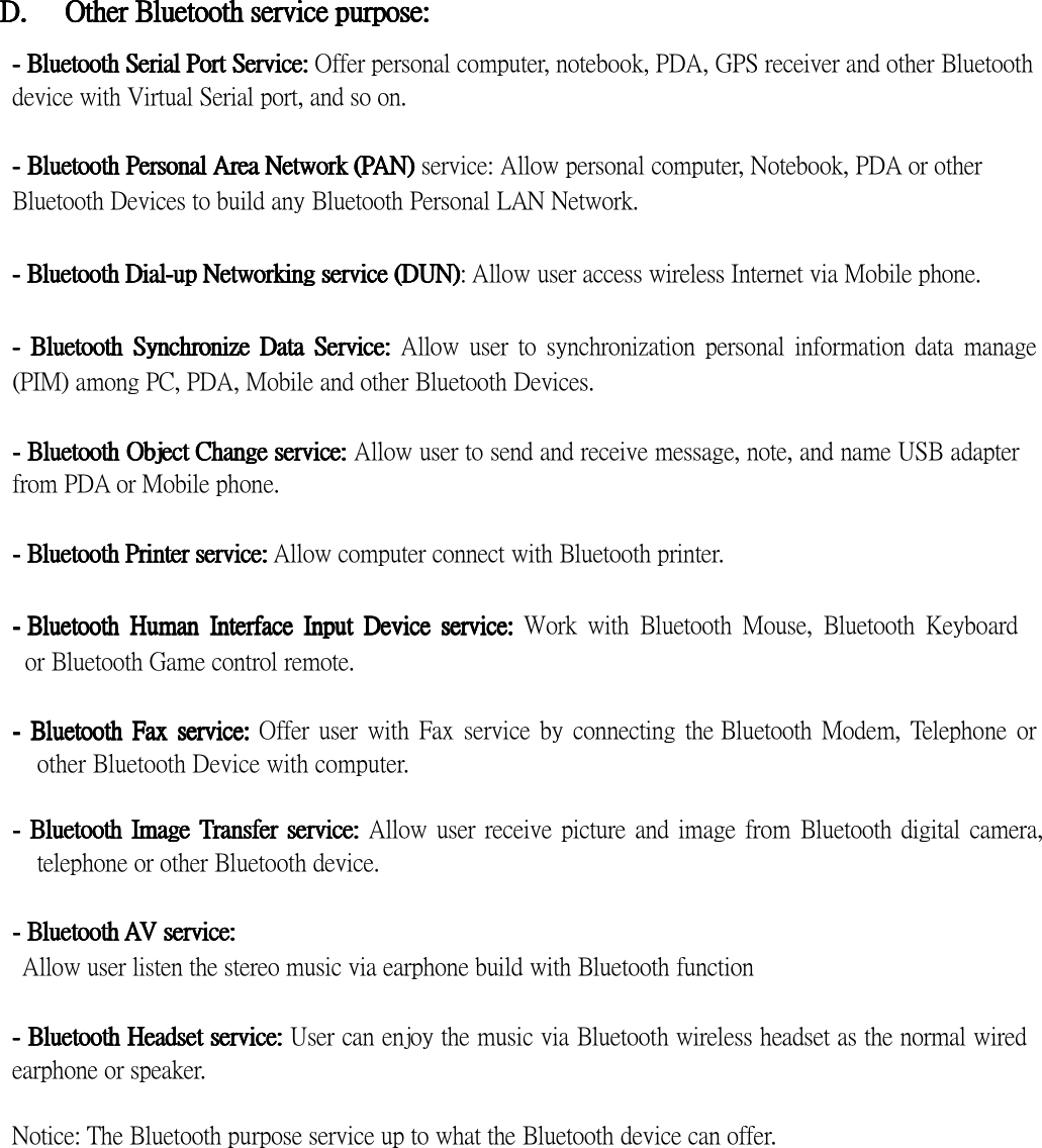  D.D.D.D.      OtherOtherOtherOther    BBBBlllluetoothuetoothuetoothuetooth    serviceserviceserviceservice    purpose:purpose:purpose:purpose:  ----    BluetoBluetoBluetoBluetoothothothoth    SerialSerialSerialSerial    PortPortPortPort    Service:Service:Service:Service: Offer personal computer, notebook, PDA, GPS receiver and other Bluetooth device with Virtual Serial port, and so on.  ----    BluetoothBluetoothBluetoothBluetooth    PersonalPersonalPersonalPersonal    AreaAreaAreaArea    NetworkNetworkNetworkNetwork    ((((PPPPAAAAN)N)N)N) service: Allow personal computer, Notebook, PDA or other Bluetooth Devices to build any Bluetooth Personal LAN Network.  ----    BluetoothBluetoothBluetoothBluetooth    DialDialDialDial----upupupup    NetwNetwNetwNetwoooorkingrkingrkingrking    serviceserviceserviceservice    (DUN)(DUN)(DUN)(DUN): Allow user access wireless Internet via Mobile phone.  ----     BluetoothBluetoothBluetoothBluetooth     SynchronizSynchronizSynchronizSynchronizeeee     DaDaDaDattttaaaa     ServiServiServiServicccce:e:e:e:  Allow  user  to  synchronization  personal  information  data  manage (PIM) among PC, PDA, Mobile and other Bluetooth Devices.  ----    BluetootBluetootBluetootBluetoothhhh    ObjectObjectObjectObject    ChaChaChaChannnngegegege    servservservserviciciciceeee::::    Allow user to send and receive message, note, and name USB adapter from PDA or Mobile phone.  ----    BluetoothBluetoothBluetoothBluetooth    PrinterPrinterPrinterPrinter    serviceserviceserviceservice::::    Allow computer connect with Bluetooth printer.  ----    BluetoothBluetoothBluetoothBluetooth     HumanHumanHumanHuman     InteInteInteInterfrfrfrfaceaceaceace     InputInputInputInput     DDDDeeeevicevicevicevice     service:service:service:service:  Work  with  Bluetooth  Mouse,  Bluetooth  Keyboard    or Bluetooth Game control remote.  ----     BluetoothBluetoothBluetoothBluetooth     FaxFaxFaxFax     service:service:service:service: Offer user  with  Fax  service by  connecting  the Bluetooth  Modem, Telephone  or other Bluetooth Device with computer.  ----     BluetoothBluetoothBluetoothBluetooth     ImageImageImageImage     TTTTransferransferransferransfer     serviceserviceserviceservice:::: Allow user  receive picture and image from Bluetooth digital camera, telephone or other Bluetooth device.  ----    BluetootBluetootBluetootBluetoothhhh    AAAAV V V V serviceserviceserviceservice::::   Allow user listen the stereo music via earphone build with Bluetooth function  ----    BluetootBluetootBluetootBluetoothhhh    HeadsetHeadsetHeadsetHeadset    serviceserviceserviceservice:::: User can enjoy the music via Bluetooth wireless headset as the normal wired earphone or speaker.  Notice: The Bluetooth purpose service up to what the Bluetooth device can offer. 